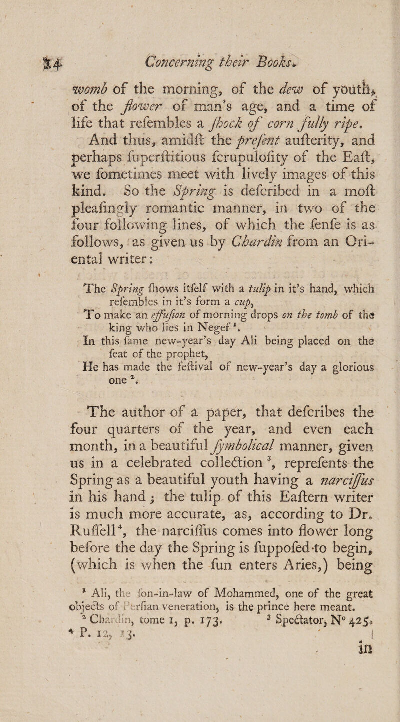 womb of the morning, of the dew of youth* of the flower of man's age, and a time of life that refembles a Jhock of corn fully ripe. And thus, amidft the prefent aufterity, and perhaps fuperftitious fcrupulofity of the Eaft* we fometimes meet with lively images of this kind. So the Spring is defcribed in a moft pleafingly romantic manner, in two of the four following lines, of which the fenfe is as follows, as given us by Chardin from an Ori¬ ental writer: The Spring (hows itfelf with a tulip in it’s hand, which refembles in it’s form a cupy To make an effufion of morning drops on the tomb of the king who lies in Negef \ In this fame new-year’s day Ali being placed on the feat of the prophet, He has made the fehival of new-year’s day a glorious one \ The author of a paper, that defcribes the four quarters of the year, and even each month, in a beautiful fy?nbolical manner, given us in a celebrated colleftion 3, reprefents the Spring as a beautiful youth having a narciffus in his hand ; the tulip of this Eaftern writer is much more accurate, as, according to Dr, RufTell4, the narciffus comes into flower long before the day the Spring is fuppofed-to begin, (which is when the fun enters Aries,) being 1 Ali, the ion-in-law of Mohammed, one of the great objects of Perfian veneration, is the prince here meant. a Chardin, tome i, p. 173, 3 Spectator* N° 425* 4 p. 12,13. * 41 in
