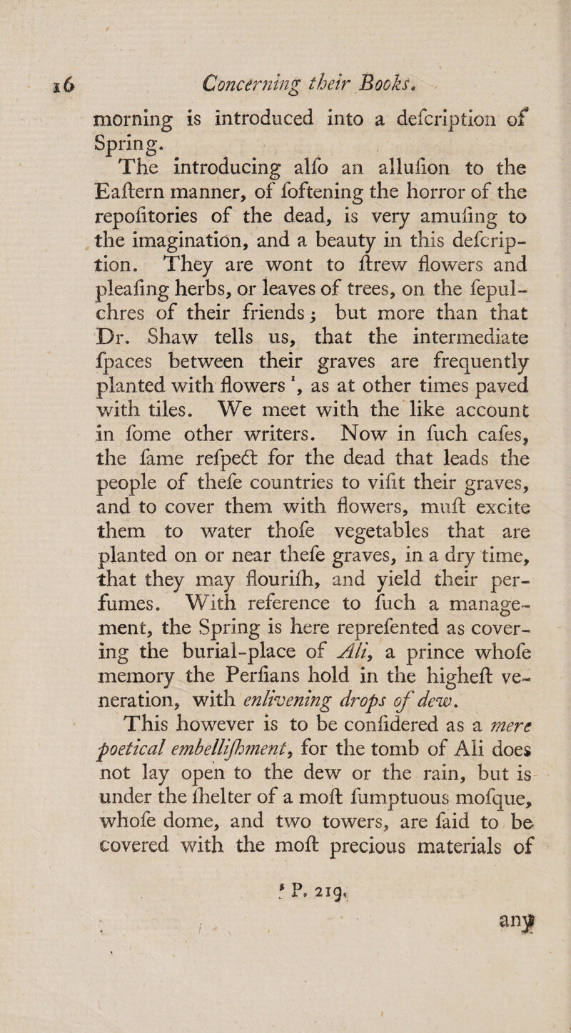 morning is introduced into a defcription of Spring. The introducing alfo an allufion to the Eaftern manner, of foftening the horror of the repofitories of the dead, is very amuflng to the imagination, and a beauty in this defcrip¬ tion. They are wont to ftrew flowers and pieafing herbs, or leaves of trees, on the fepul- chres of their friends; but more than that Dr. Shaw tells us, that the intermediate fpaces between their graves are frequently planted with flowers *, as at other times paved with tiles. We meet with the like account in fome other writers. Now in fuch cafes, the fame refpedt for the dead that leads the people of thefe countries to vifit their graves, and to cover them with flowers, muft excite them to water thofe vegetables that are planted on or near thefe graves, in a dry time, that they may flouriih, and yield their per¬ fumes. With reference to fuch a manage¬ ment, the Spring is here reprefented as cover¬ ing the burial-place of Ali> a prince whofe memory the Perfians hold in the higheft ve¬ neration, with enlivening drops of dew. This however is to be confidered as a mere poetical embellijhment, for the tomb of Ali does not lay open to the dew or the rain, but is under the fhelter of a moll fumptuous mofque, whofe dome, and two towers, are faid to be covered with the moft precious materials of ? P* 219, f + v /