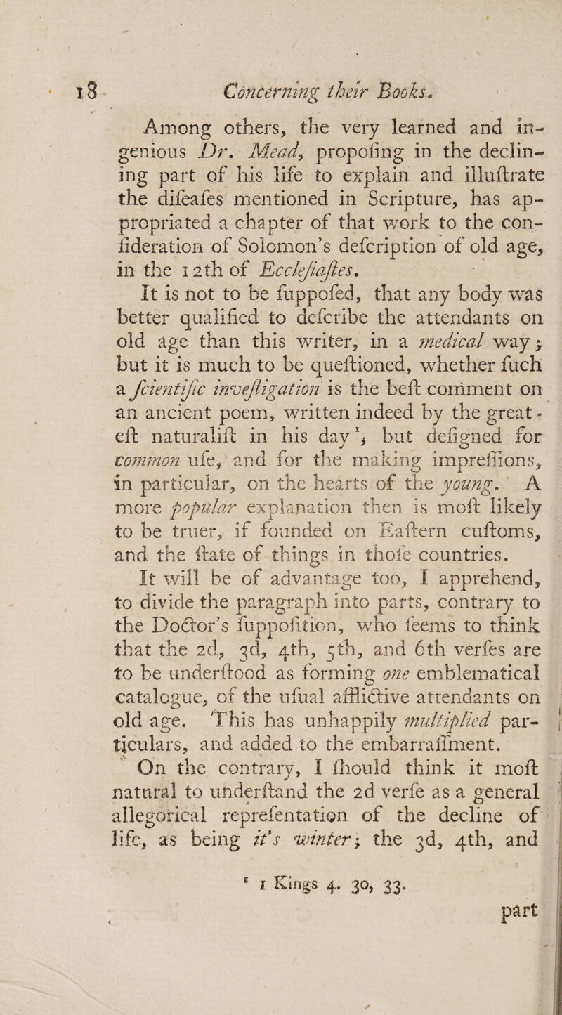Among others, the very learned and in¬ genious Dr. Meads proposing in the declin¬ ing part of his life to explain and illuftrate the difeafes mentioned in Scripture, has ap¬ propriated a chapter of that work to the con- fideration of Solomon’s defcription of old age, in the 12 th of Ecclejiajies. It is not to be fuppofed, that any body was better qualified to defcribe the attendants on old age than this writer, in a medical way but it is much to be queftioned, whether fuch a fcientijic investigation is the befi: comment on an ancient poem, written indeed by the great - eft naturalift in his day \ but defigned for common life, and for the making imprefiions, in particular, on the hearts of the young. A more popular explanation then is moil likely to be truer, if founded on Eaftern cuftoms, and the ftate of things in thole countries. It will be of advantage too, I apprehend, to divide the paragraph into parts, contrary to the Doctor’s fuppofition, who feems to think that the 2d, 3d, 4th, 5th, and 6th verfes are to be underftood as forming one emblematical catalogue, of the ufual afflictive attendants on old age. This has unhappily multiplied par¬ ticulars, and added to the embarraffment. On the contrary, I fhould think it moffc natural to underhand the 2d verfe as a general allegorical reprefentatign of the decline of life, as being it*s winter; the 3d, 4th, and E 1 Kings 4. 30, 33. ✓ part