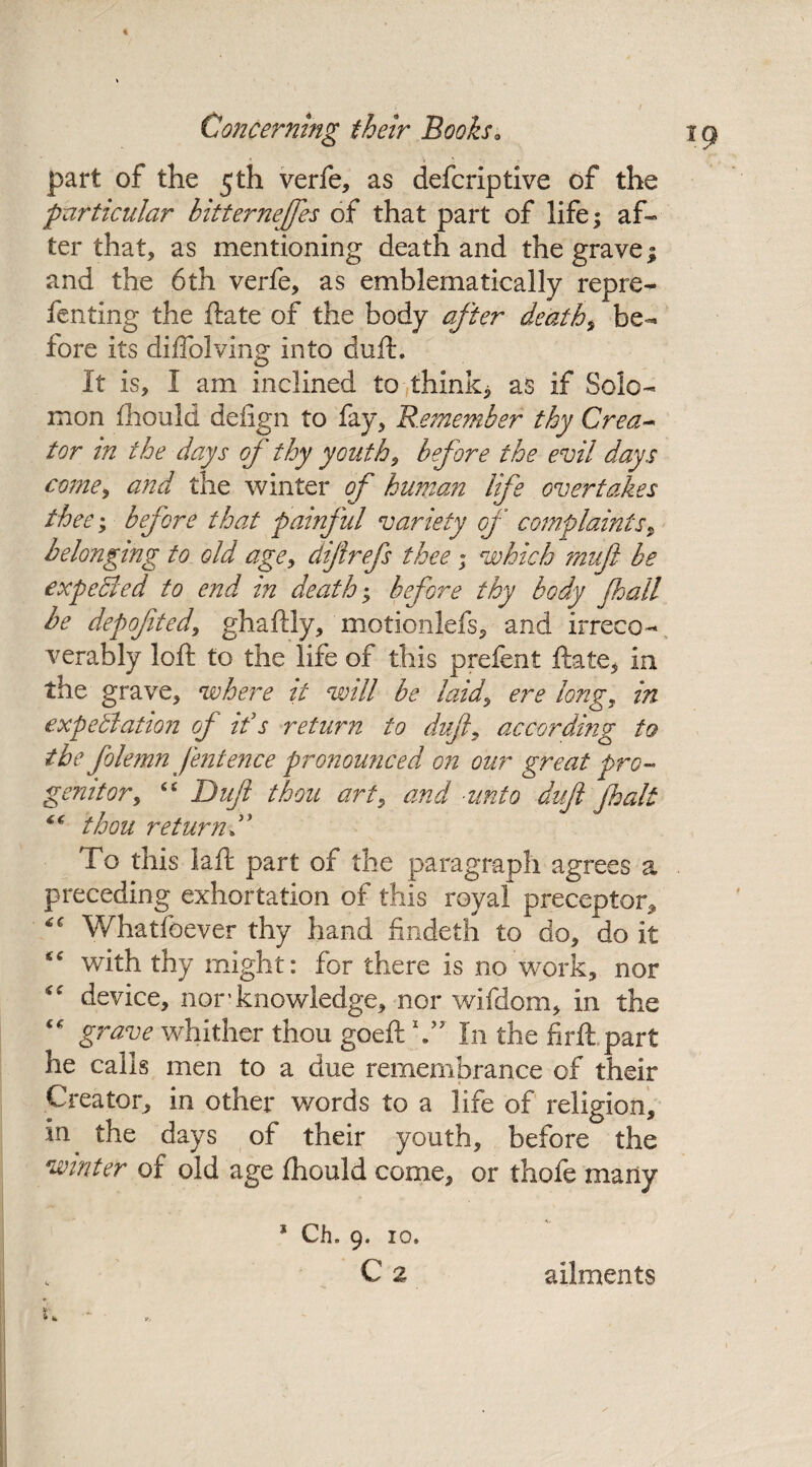€ * part of the 5th verfe, as defcriptive of the particular hitternejfes of that part of life ^ af¬ ter that, as mentioning death and the grave; and the 6th verfe, as emblematically repre- fenting the ftate of the body after deaths be¬ fore its diffolving into duft. It is, I am inclined to thinks as if Solo¬ mon fhould deiign to fay. Remember thy Crea¬ tor in the days of thy youths before the evil days come, and the winter of human life overtakes thee; before that painful variety of complaints9 belonging to old age, difrefs thee • which muf be expected to end in death; before thy body fall he depofited, ghaftly, motionlefs, and irreco¬ verably loft to the life of this prefent ftate, in the grave, where it will be laid, ere long, in expectation of if s return to dujl, according to the folemn fentence pronounced on our great pro¬ genitor, “ Duft thou art> and -unto duft fait thou returnT To this laft part of the paragraph agrees a preceding exhortation of this royal preceptor* Whatfeever thy hand findeth to do, do it “ with thy might: for there is no work, nor “ device, nor'knowledge, nor wifdom, in the  grave whither thou goeft V7 In the firft part he calls men to a due remembrance of their Creator, in other words to a life of religion, in the days of their youth, before the winter of old age fhould come, or thofe many 1 s Ch. 9. 10, C 2 ailments