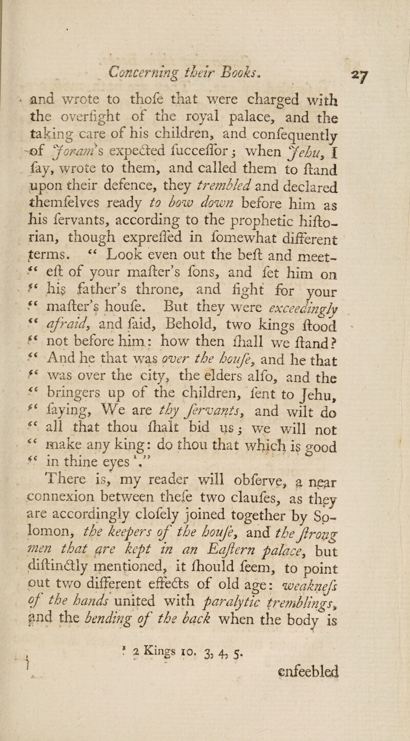 2/ • and wrote to thofe that were charged with the overiight of the royal palace, and the taking care of his children, and confequently -of jorams expedled fucceifor • when Jehu, I fav, wrote to them, and called them to Hand upon their defence, they trembled and declared themfelves ready to bow down before him as his fervants, according to the prophetic hifto- rian, though expreffed in fomewhat different terms. “ Look even out the heft and meet- eft of your mailer’s fons, and fet him on hi§ father’s throne, and fight for your “ mailer’s houfe. But they were exceedingly <c afraid, and faid. Behold, two kings flood not before him : how then ihall we ftand? “ And he that was over the houfe, and he that f* was over the city, the elders alfo, and the bringers up of the children, lent to Jehu, f6 faying, 'We are thy fervants, and wilt do all that thou ihalt bid us; we will not make any king: do thou that which is good “ in thine eyes V’ There is, my reader will obferve, a near connexion between thefe two claufes, as they are accordingly clofely joined together by So¬ lomon, the keepers of the houfe, and the firoyg men that are kept in an Eafern palace, but diftin&ly mentioned, it ihould feem, to point out two different effeils of old age: weaknefs of the hands united with paralytic tremblings, pad the bending of the back when the body is I • 2 KinSs I0’ S; 4j 5* \ enfeebled