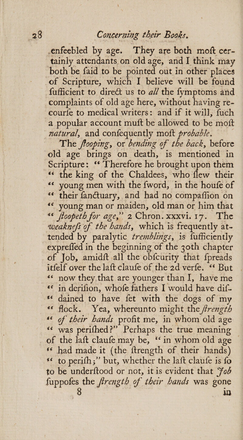 enfeebled by age. They are both moft cer¬ tainly attendants on old age, and I think may both be faid to be pointed out in other places of Scripture, which I believe will be found fufficient to diredt us to all the fymptoms and complaints of old age here, without having re¬ course to medical writers: and if it will, fuch a popular account muft be allowed to be moft natural, and confequently moft probable. The fooping, or bending of the back, before old age brings on death, is mentioned in Scripture: “ Therefore he brought upon them t€ the king of the Chaldees, who Hew their ** young men with the fword, in the houfe of “ their fandtuary, and had no companion on young man or maiden, old man or him that ** Jloopethfor age ft. 2 Chron. xxxvi. 17. The weaknefs of the hands, which is frequently at¬ tended by paralytic tremblings, is fufficiently exprefled in the beginning of the 30th chapter of Job, amidft all the obfcurity that fpreads itfelf over the laft claufe of the 2d verfe. “ But “ now they that are younger than I, have me ** in dcrifion, whofe fathers I would have dif- i€ dained to have fet with the dogs of my ** flock. Yea, whereunto might thz ftrength *c of their hands profit me, in whom old age “ was perifhed?” Perhaps the true meaning of the laft claufe may be, “ in whom old age “ had made it (the ftrength of their hands) “ to perifhf' but, whether the laft claufe is fo to be underftood or not, it is evident that Job fuppofes the ftrength of their hands was gone 8 in t