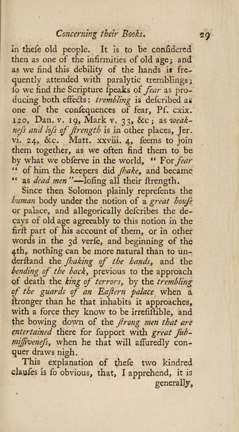 in thefe old people. It is to be confidered then as one of the infirmities of old age; and as we find this debility of the hands is fre¬ quently attended with paralytic tremblings; fo we find the Scripture fjpeaks of fear as pro¬ ducing both effects: trembling is defcribed as one of the confequences of fear, Pf. cxix. 120, Dan. v. 19, Mark v. 33, &c; as weak- nefs and lofs of ftrength is in other places, Jer« vi. 24, &c. Matt, xxviii. 4, feems to join them together, as we often find them to be by what we obferve in the world, c‘ For fear “ of him the keepers did Jhake, and became i€ as dead men ”—lofing all their ftrength. Since then Solomon plainly reprefents the human body under the notion of a great houfe or palace, and allegorically defcribes the de¬ cays of old age agreeably to this notion in the firft part of his account of them, or in other words in the 3d verfe, and beginning of the 4th, nothing can be more natural than to un- derftand the Jhaking of the hands, and the bending of the back, previous to the approach of death the king of terrors, by the trembling of the guards of an Eaftern palace when a ftronger than he that inhabits it approaches, with a force they know to be irrefiftible, and the bowing down of the frong men that are entertained there for fapport with great fub- miffivenefsy when he that will afturedly con¬ quer draws nigh. This explanation of thefe two kindred claufes is fo obvious, that, I apprehend, it is generally.