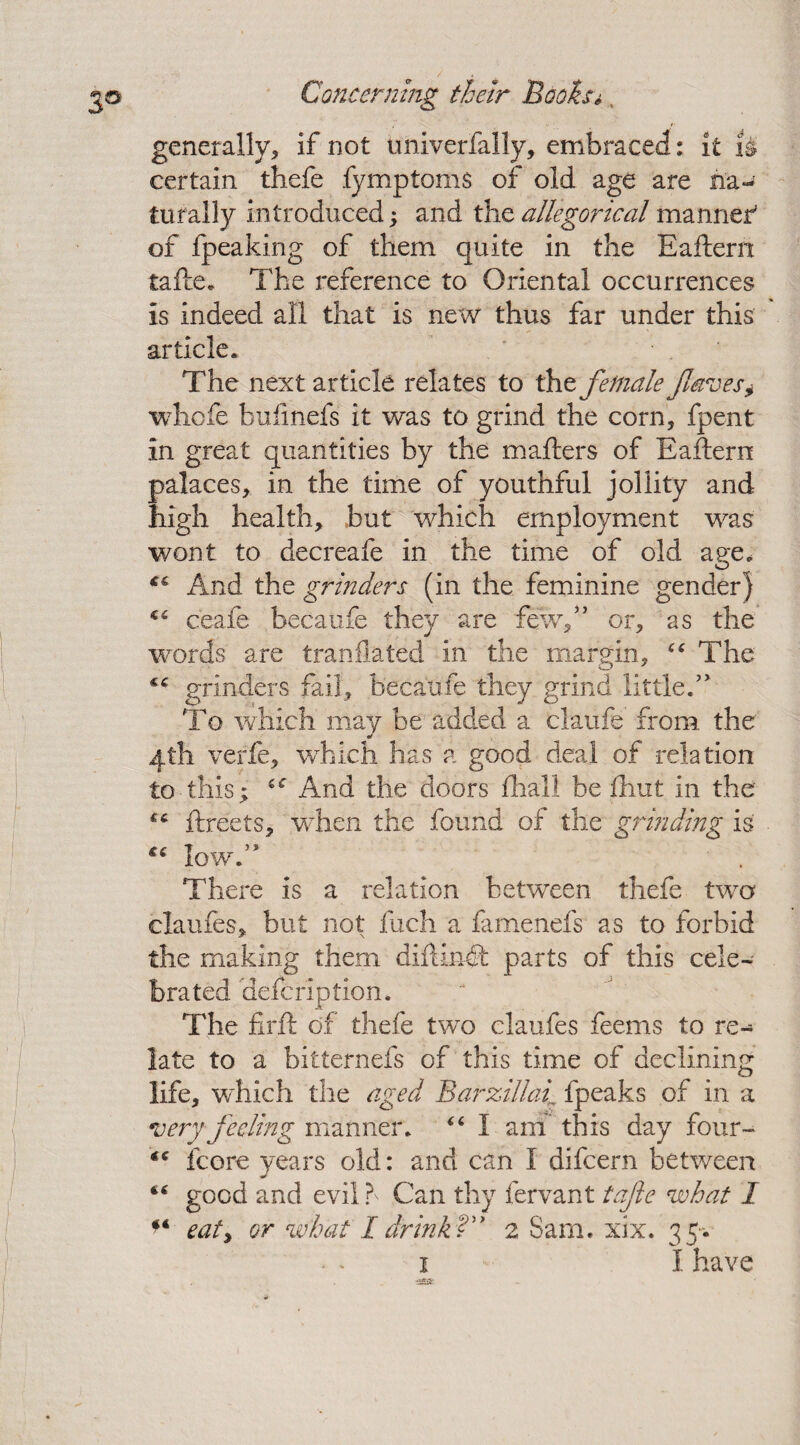 generally* if not tmiverfally, embraced : it is certain tliefe fymptoms of old age are na¬ turally introduced; and the allegorical manner’ of fpeaking of them quite in the Eaftern talle. The reference to Oriental occurrences is indeed all that is new thus far under this article. The next article relates to the female faves* whole bufmefs it was to grind the corn, fpent in great quantities by the mailers of Eaftern palaces, in the time of youthful jollity and high health, but which employment was wont to decreafe in the time of old age* And the grinders (in the feminine gender) €C ceafe becaufe they are few/’ or, as the words are tranilated in the margin, “ The grinders fail, becaufe they grind little.” To which may be added a claufe from the 4.th verle, which has a good deal of relation to this; 6<r And the doors lhall be Ihut in the ftreets, when the found of the grinding is . low.” There is a relation between thefe two claufes, but not fuch a famenefs as to forbid the making them diftindt parts of this cele¬ brated defcription. The firft of thefe two claufes feems to re- late to a bitternefs of this time of declining life, which the aged Barzillah fpeaks of in a very feeling manner. “ I am this day four- fcore years old: and can I difcern between “ good and evil f Can thy fervant tafie what 1 u eat, or what I drink? 2 Sam. xix. 35-.