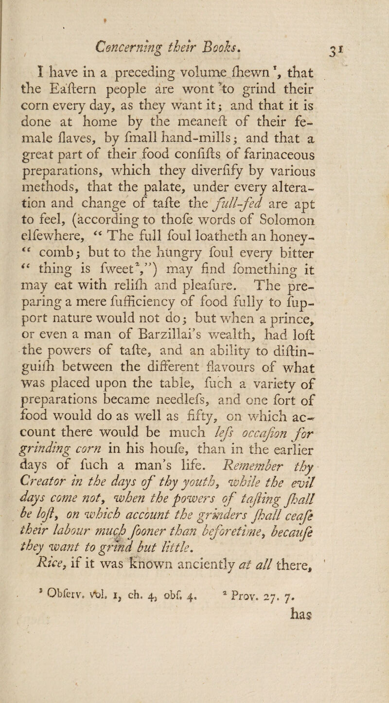 I have in a preceding volume (hewn \ that the Eaftern people are wont to grind their corn every day, as they want it; and that it is done at home by the meaneft of their fe¬ male Haves, by fmall hand-mills; and that a great part of their food confifts of farinaceous preparations, which they diverfify by various methods, that the palate, under every altera¬ tion and change of tafle the full-fed are apt to feel, (according to thofe words of Solomon elfewhere, “ The full foul loatheth an honey- comb; but to the hungry foul every bitter *c thing is fweetV) may find fomething it may eat with relifh and pleafure. The pre¬ paring a mere fufficiency of food fully to fup- port nature would not do; but when a prince, or even a man of Barzillai’s wealth, had loft the powers of tafte, and an ability to diftin- guifh between the different flavours of what was placed upon the table, fuch a variety of preparations became needlefs, and one fort of food would do as well as fifty, on which ac¬ count there would be much lefs occafion for grinding corn in his houfe, than in the earlier days of fuch a man’s life. Remember thy Creator in the days of thy youth, 'while the evil days come not, when the powers of tafiing fall he loft, on which account the grinders fall ceafe their labour much fooner than beforetime, becaufe they want to grind but little. Rice, if it was known anciently at all there, has