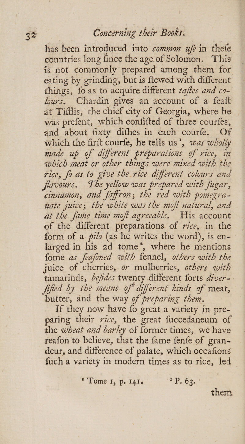 Concerning their Books* has been introduced into common ufe in thefe countries long fince the age of Solomon. This is not commonly prepared among them for eating by grinding, but is ftewed with different things, fo as to acquire different tajies and co¬ lours. Chardin gives an account of a feaft at Tiffiis, the chief city of Georgia, where he was prefent, which confifted of three courfes, and about fixty difhes in each courfe. Of which the firft courfe, he tells us l, was wholly made up of different preparations of rice, in which meat or other things were mixed with the rice, fo as to give the rice different colours and favours. The yellow was prepared withfugar, cinnamon, and fafron 5 the red with pomegra¬ nate juice; the white was the moft natural, and at the fame time mof agreeable. His account of the different preparations of rice, in the form of a pilo (as he writes the word), is en¬ larged in his 2d tome4, where he mentions fome as feafoned with fennel, others with the juice of cherries, or mulberries, others with tamarinds, befides twenty different forts diver- fifed by the means of different kinds of meat, butter, and the way of preparing them. If they now have fo great a variety in pre¬ paring their rice, the great fuccedaneum of the wheat and barley of former times, we have reafon to believe, that the fame fenfe of gran¬ deur, and difference of palate, which occafions fuch a variety in modern times as to rice, led 1 Tome r, p, 141* * P. 63. them j
