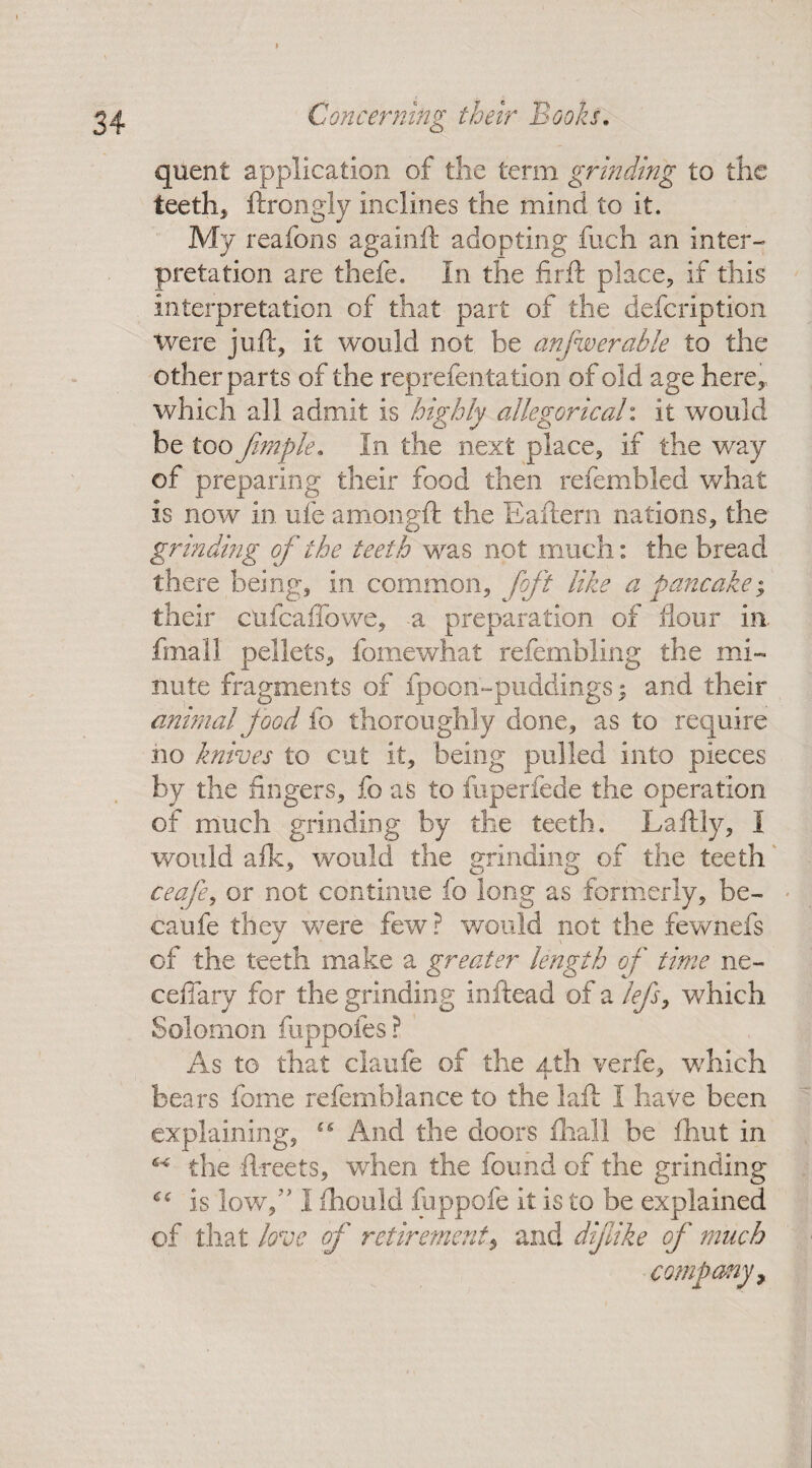 quent application of die term grinding to the teeth* ftrongly inclines the mind to it. My reafons againft adopting fuch an inter¬ pretation are thefe. In the firft place, if this interpretation of that part of the defeription Were juft, it would not be anfwerable to the other parts of the reprefentation of old age here,, which all admit is highly allegorical: it would be too Jimple. In the next place, if the way of preparing their food then refembled what is now in ufe amongft the Eaftern nations, the grinding of the teeth was not much: the bread there being, in common, foft like a pancake* their cufcaffowe, -a preparation of flour in fmall pellets, fomewhat refembling the mi¬ nute fragments of fpoon-puddings ; and their animal food fo thoroughly done, as to require no knives to cut it, being pulled into pieces by the fingers, fo as to fuperfede the operation of much grinding by the teeth. Laftly, I would afk, would the grinding of the teeth ceafe, or not continue fo long as formerly, be- caufe they were few ? would not the fewnefs of the teeth make a greater length of time ne- ceffary for the grinding inftead of a lefs, which Solomon fuppofes ? As to that claufe of the 4th verfe, wdiich bears fome refemblance to the laft I have been explaining, “ And the doors dial! be £hut in the ftreets, when the found of the grinding 6€ is low,’' I ihould fuppofe it is to be explained of that love of retirementand difike of much company.