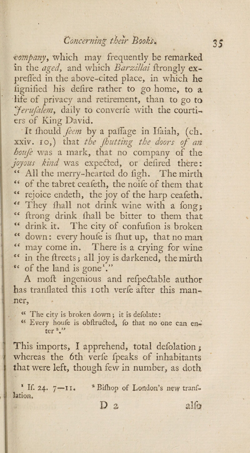 company, which may frequently be remarked in the aged^ and which Barzillai ftrongly ex- preffed in the above-cited place, in which he Signified his defire rather to go home, to a life of privacy and retirement, than to go to pferufalem, daily to converts with the courti¬ ers of King David. It thould feem by a pafiage in Ifaiah, (ch. xxiv. io,) that the Jhlifting the doors of an honfe was a mark, that no company of the joyous kind was expected, or defired there: “ All the merry-hearted do figh. The mirth “ of the tabret ceafeth, the noife of them that “ rejoice endeth, the joy of the harp ceafeth* They fliall not drink wine with a fong; “ ftrong drink fhall be bitter to them that “ drink it. The city of confufion is broken €< down: every houfe is ihut up, that no man <c may come in. There is a crying for wine in the ftreets 5 all joy is darkened, the mirth u of the land is gone1.” A moft ingenious and refpeftable author has tranflated this 10th verfe after this man¬ ner, <c The city is broken down; it is defolate: ** Every houfe is obitrudted, fo that no one can en« ter This imports, I apprehend, total defolation $ whereas the 6th verfe fpeaks of inhabitants that were left, though few in number, as doth 1 If. 24. 7—ii. * Bifhop of London’s new trans¬ lation. D a alfo
