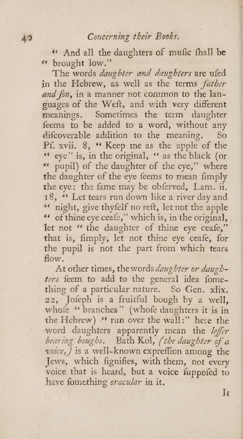 “ And all the daughters of mufic fhall be e< brought low.” The words daughter and daughters are ufed jin the Hebrew, as well as the terms father and Jon, in a manner not common to the lan¬ guages of the Weil:, and with very different meanings. Sometimes the term daughter feems to be added to a word, without any difcoverable addition to the meaning. So O Pf. xvii. 8, tf Keep me as the apple of the “ eye” is, in the original, “ as the black (or i6 pupil) of the daughter of the eye,” where the daughter of the eye feems to mean limply the eye: the fame may be obferved, Lam. ii. 18, “ Let tears run down like a river day and night, give thyfelf no reft, let not the apple ** of thine eye ceafe,” which is, in the original, let not ** the daughter of thine eye ceafe,” that is, limply, let not thine eye ceafe, for the pupil is not the part from which tears flow. At other times, the words daughter or daugh¬ ters feem to add to the general idea fome- thing of a particular nature. So Gen. xlix. 22, Jofeph is a fruitful bough by a well, whofe branches ” (whofe daughters it is in the Hebrew) run over the wall:” here the word daughters apparently mean the lejfer bearing houghs. Bath Kol, (the daughter of a voice, J is a well-known expreffion among the Jews, which fignifies, with them, not every voice that is heard, but a voice fuppofed to have fomething oracular in it. It