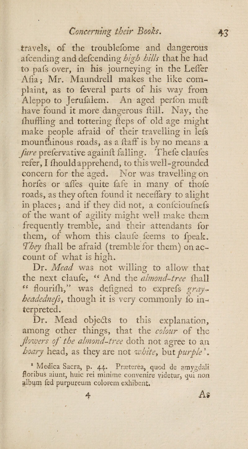 travels, of the troublefome and dangerous attending and defcending high hills that he had to pafs over, in his journeying in the Leffer Afia; Mr. Maundrell makes the like com¬ plaint, as to feveral parts of his way from Aleppo to Jerufalem. An aged perfon muft have found it more dangerous ftill. Nay, the fhuffling and tottering fteps of old age might make people afraid of their travelling in lets mountainous roads, as a ft a ft is by no means a jure prefervative againft falling. Thefe claufes refer, I fhouldapprehend, to this well-grounded concern for the aged. Nor was travelling on horfes or affes quite fafe in many of thole roads, as they often found it neceffary to alight in places; and if they did not, a confcioufnefs of the want of agility might well make them frequently tremble, and their attendants for them, of whom this claufe feems to fpeak. They fhall be afraid (tremble for them) cnac- count of what is high. Dr. Mead was not willing to allow that the next claufe, “ And the almond-tree {hall (( flourifti/’ was defigned to exprefs gray- headednefs, though it is very commonly fo in¬ terpreted. Dr. Mead objects to this explanation, among other things, that the colour of the flowers of the almond-tree doth not agree to an hoary head, as they are not white, but purple*. 1 Medica Sacra, p. 44. Prasterea, quod de amygdali Horibus aiunt, huic rei minime convenire videtur, qui non alburn fed purpureum colorem exhibent. t 4 As