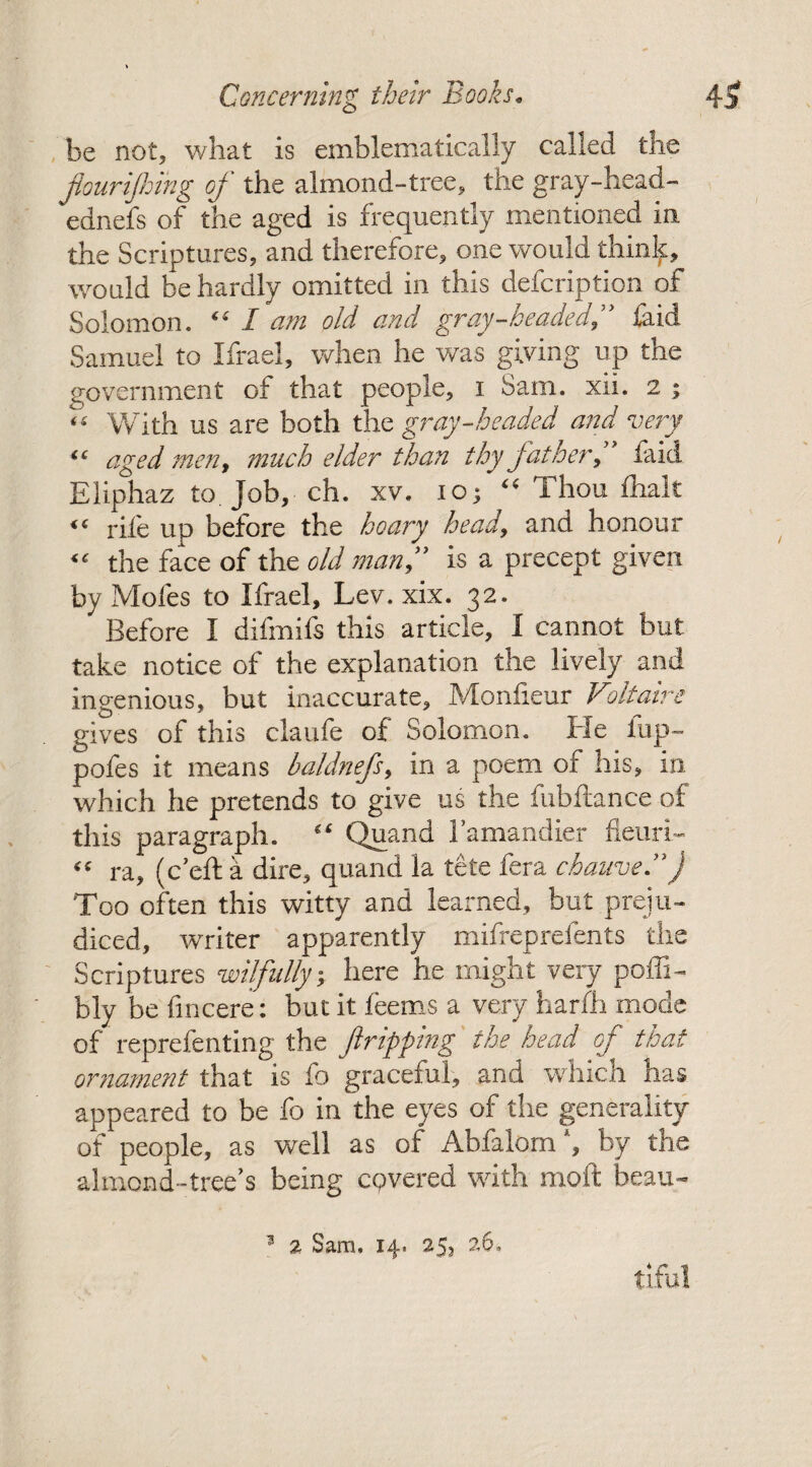 be not, what is emblematically called the fourijhing of the almond-tree, the gray-head- ednefs of the aged is frequently mentioned in the Scriptures, and therefore, one would thinlf, would be hardly omitted in this defcription of Solomon. “ I am old and gray-headed,” laid Samuel to Ifrael, when he was giving up the government of that people, i Sam. xii. 2 ; “ With us are both the gray-headed and very “ aged men, much elder than thy father, laid Eliphaz to. Job, ch. xv. 10; “ Thou lhak “ rile up before the hoary head, and honour “ the face of the old man,” is a precept given by Moles to Ifrael, Lev. xix. 32. Before I difmifs this article, I cannot but take notice of the explanation the lively and ingenious, but inaccurate, Monfieur Voltaire gives of this claule of Solomon. Pie lup- pofes it means baldnefs, in a poem of his, in. which he pretends to give us the fubftance of this paragraph. “ Quand I’amandier fleuri- “ ra, (c’efta dire, quand la tete fera chauve.”J Too often this witty and learned, but preju¬ diced, writer apparently mifreprefents the Scriptures ■wilfully, here he might very poffi- bly be fincere: but it feems a very harfh mode of reprefenting the Jlripping the head of that ornament that is fo graceful, and which has appeared to be fo in the eyes of the generality of people, as well as of Abfalom', by the almond-tree’s being covered with moft beau- 3 % Sam, 14. 25, 26. tiful