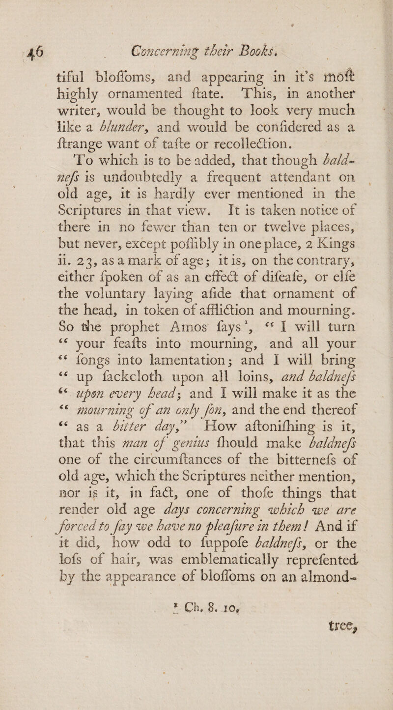 tiful blofioms, and appearing in it’s moft highly ornamented ftate. This, in another writer, would be thought to look very much like a blunder, and would be confidered as a ftrange want of tafte or recollection. To which is to be added, that though bald- nefs is undoubtedly a frequent attendant on old age, it is hardly ever mentioned in the Scriptures in that view. It is taken notice of there in no fewer than ten or twelve places, but never, except poffibly in one place, 2 Kings IL 23, as a mark of age; it is, on the contrary, either fpoken of as an effeCt of difeafe, or elfe the voluntary laying afide that ornament of the head, in token of affliction and mourning. So the prophet Amos fays, “I will turn your feafts into mourning, and all your “ fongs into lamentation; and I will bring up fackcloth upon all loins, and baldnefs upon every heady and I will make it as the mourning of an only forty and the end thereof “ as a bitter dayf How aftonifhing is it, that this man of genius fhould make baldnefs one of the circumftances of the bitternefs of old age, which the Scriptures neither mention, nor is it, in fad, one of thofe things that render old age days concerning which we are forced to fay we have no pie afire in them l And if it did, how odd to fuppofe baldnefs, or the lofs of hair, was emblematically reprefented by the appearance of bloffoms on an almond- tree*