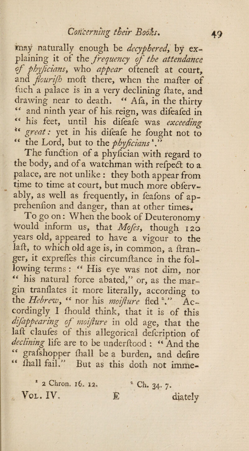 may naturally enough be decyphered,' by ex« plaining it of the frequency of the attendance of phyfcians, who appear ofteneft at court* and flourijh moft there* when the mailer of fuch a palace is in a very declining ftate, and drawing near to death. “ A fa, in the thirty “ and ninth year of his reign, was difeafed in “ his feet, until his difeafe was exceeding u great: yet in his difeafe he fought not to “ the Lord, but to the pbyflcians1” The function of a phyiician with regard to the body, and of a watchman with reipedt to a palace, are not unlike : they both appear from time to time at court, but much more obferv- ably, as well as frequently, in feafons of ap~ preheniion and danger, than at other times* To go on: When the book of Deuteronomy ivould inform us, that Mofes, though 120 years old, appeared to have a vigour to the laft, to which old age is, in common, a ft ran¬ ger, it exprefles this circumftance in the fol¬ lowing terms : “ His eye was not dim, nor “ his natural force abated/' or, as the mar¬ gin tranflates it more literally, according to the Hebrew, “ nor his moiflure fled V Ac¬ cordingly I fhould think, that it is of this difappearing of moiflure in old age, that the laft claufes of this allegorical defcription of declining life are to be underftood : “ And the “ grafshopper fhall be a burden, and defire “ fhall fail. But as this doth not imme* 1 2 Chrom, 16, 12, * Ch. 34. 7, Vol. IV. E diately