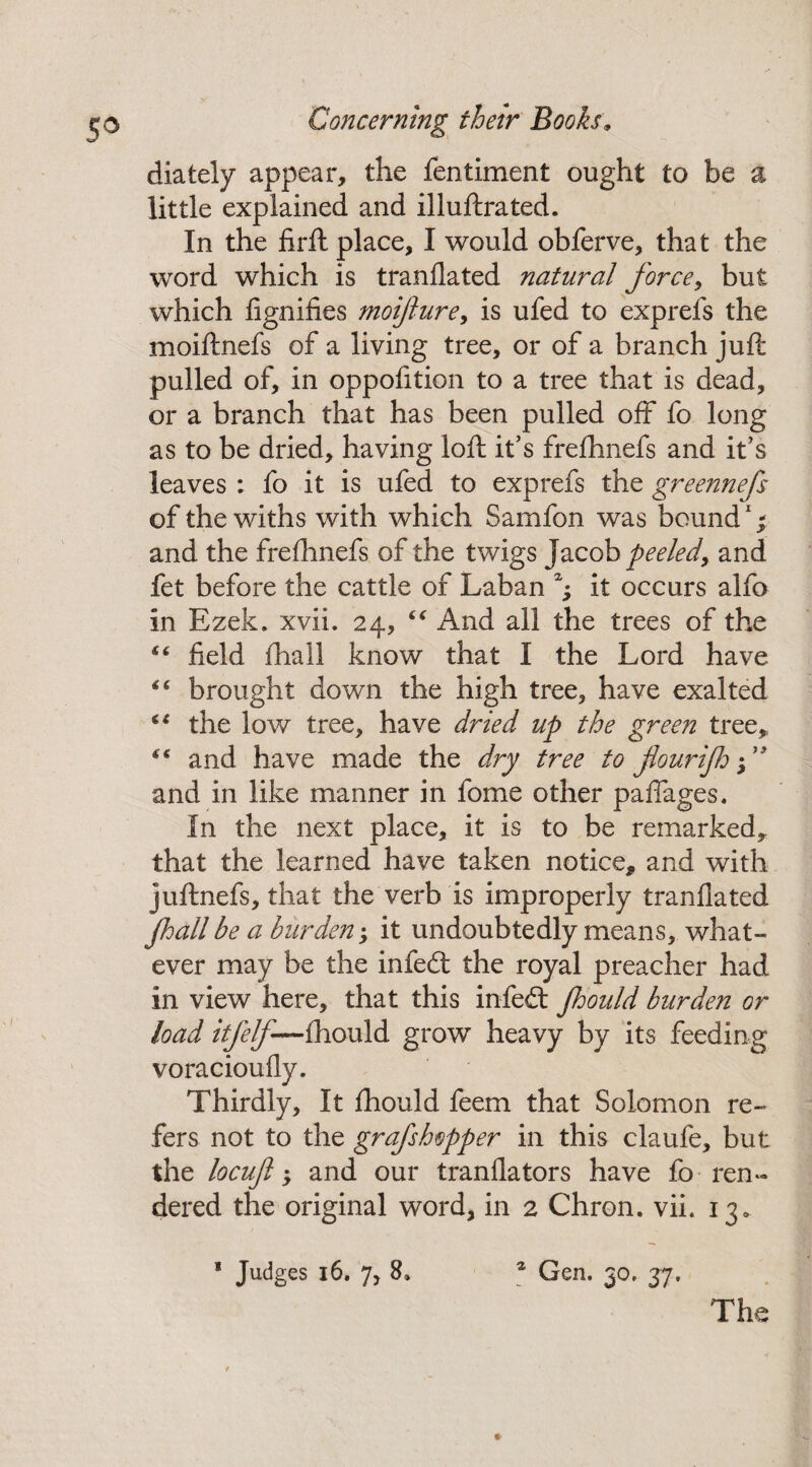 dialely appear, the fentiment ought to be a little explained and illuftrated. In the firfl place, I would obferve, that the word which is tranflated natural force, but which fignifies moifture, is ufed to exprefs the moiftnefs of a living tree, or of a branch juft pulled of, in oppofition to a tree that is dead, or a branch that has been pulled off fo long as to be dried, having loft it’s frefhnefs and it’s leaves : fo it is ufed to exprefs the greennefs of the withs with which Samfon was bound1; and the frefhnefs of the twigs Jacob peeled, and fet before the cattle of Laban h it occurs alfo in Ezek. xvii. 24, “ And all the trees of the “ field fhall know that I the Lord have “ brought down the high tree, have exalted €( the low tree, have dried up the green tree,, “ and have made the dry tree to fiourijh -f and in like manner in fome other paflages. In the next place, it is to be remarked, that the learned have taken notice* and with juftnefs, that the verb is improperly tranflated fhall be a burden; it undoubtedly means, what¬ ever may be the infecft the royal preacher had in view here, that this infed: Jhould burden or load itfelf—fhould grow heavy by its feeding voracioufly. Thirdly, It fhould feem that Solomon re¬ fers not to the grafshopper in this claufe, but the locuft 5 and our tranflators have fo-ren¬ dered the original word, in 2 Chron. vii. 13, * Judges 16. 7, 8» a Gen. 30, 37. The