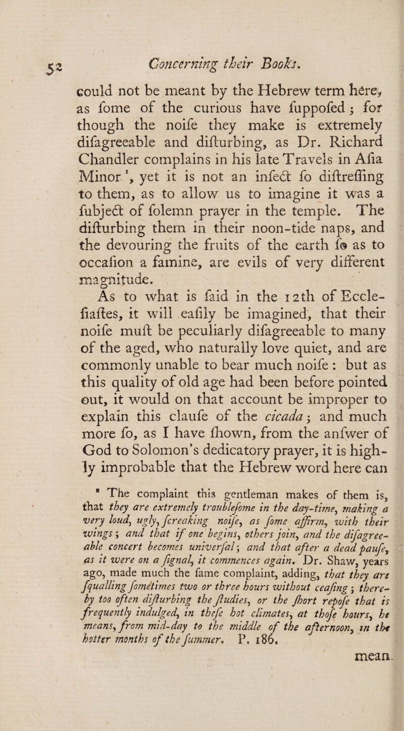 Sz could not be meant by the Hebrew term here* as fome of the curious have fuppofed; for though the noife they make is extremely difagreeable and difturbing, as Dr. Richard Chandler complains in his late Travels in Afia Minor h yet it is not an infedt fo diftrefting to them, as to allow us to imagine it was a fubjedt of folemn prayer in the temple. The difturbing them in their noon-tide naps, and the devouring the fruits of the earth f© as to occafion a famine, are evils of very different magnitude. As to what is faid in the 12th of Eccle- fiaftes, it will eafily be imagined, that their noife mull be peculiarly difagreeable to many of the aged, who naturally love quiet, and are commonly unable to bear much noife : but as this quality of old age had been before pointed out, it would on that account be improper to explain this claufe of the cicada and much more fo, as I have fhown, from the anfwer of God to Solomon's dedicatory prayer, it is high¬ ly improbable that the Hebrew word here can * The complaint this gentleman makes of them is, that they are extremely troublefome in the day-time, making a very hud\ ugly, {creaking noife, as fome affirm, with their wings ; and that if one begins, others join, and the difagree- able concert becomes univerfal; and that after a dead paufe, as it ivere on a fignal, it commences again, Dr. Shaw, years ago, made much the fame complaint, adding, that they arc fquailing fometirnes two or three hours without ceafing; there¬ by too often difturbing the /Indies, or the Jhort repofe that is frequently indulged, in thefe hot climates, at thofe hours, he means, from mid-day to the middle of the afternoon, in the hotter months of the fummer, P. 180* mean.