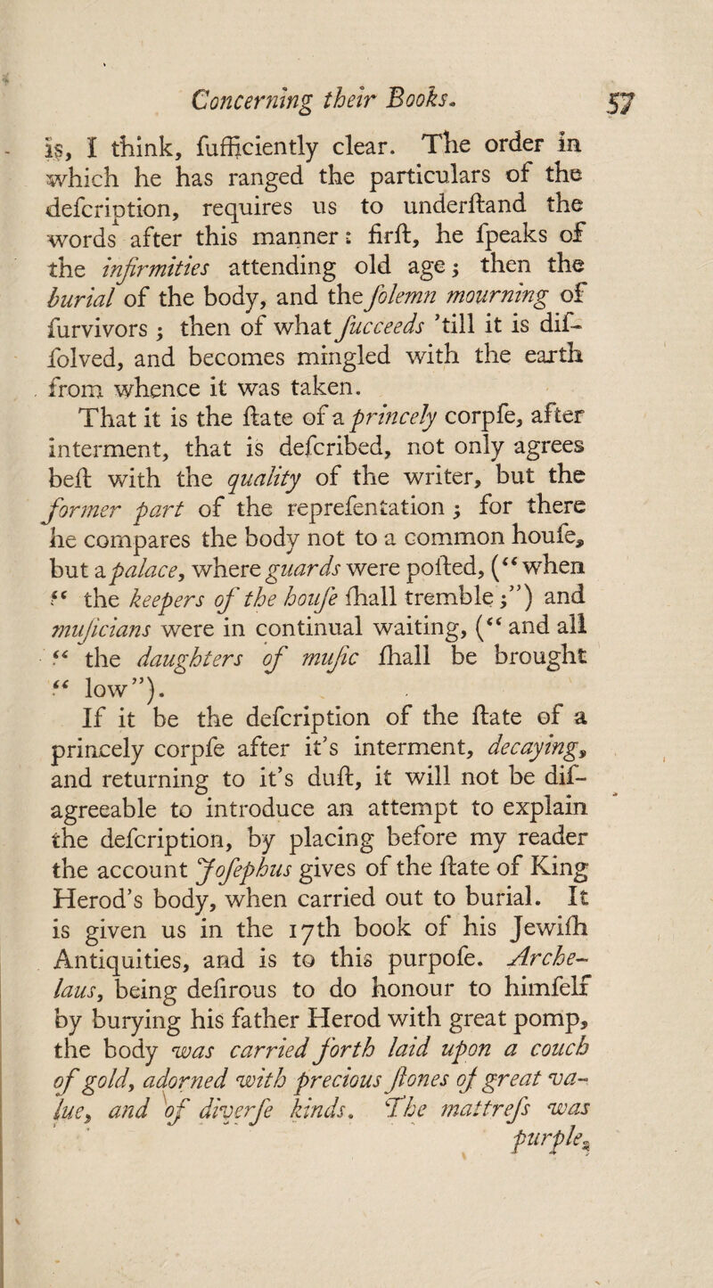 is, I think, fufftciently clear. The order in which he has ranged the particulars of the defcription, requires us to underftand the words after this manner: firft, he fpeaks of the infirmities attending old age; then the burial of the body, and thefolemn mourning of furvivors ; then of what fucceeds 'till it is dif- folved, and becomes mingled with the earth from whence it was taken. That it is the ftate of a princely corpfe, after interment, that is defcribed, not only agrees bell; with the quality of the writer, but the former part of the reprefentation j for there he compares the body not to a common houfe* but zpalace, where guards were polled, (“ when 5C the keepers of the houfe fhall tremble ;”) and mujicians were in continual waiting, (<c and all “ the daughters of mufic fhall be brought “ low). If it be the defcription of the ftate of a princely corpfe after it's interment, decaying, and returning to it’s duft, it will not be dif- agreeable to introduce an attempt to explain the defcription, by placing before my reader the account Jofephus gives of the ftate of King Herod's body, when carried out to burial. It is given us in the 17th book of his Jewifh Antiquities, and is to this purpofe. Arche- laus, being defirous to do honour to himfelf by burying his father Herod with great pomp, the body was carried forth laid upon a couch of gold, adorned with precious ft ones oj great va¬ lue, and of diverfe kinds. The matt refs was