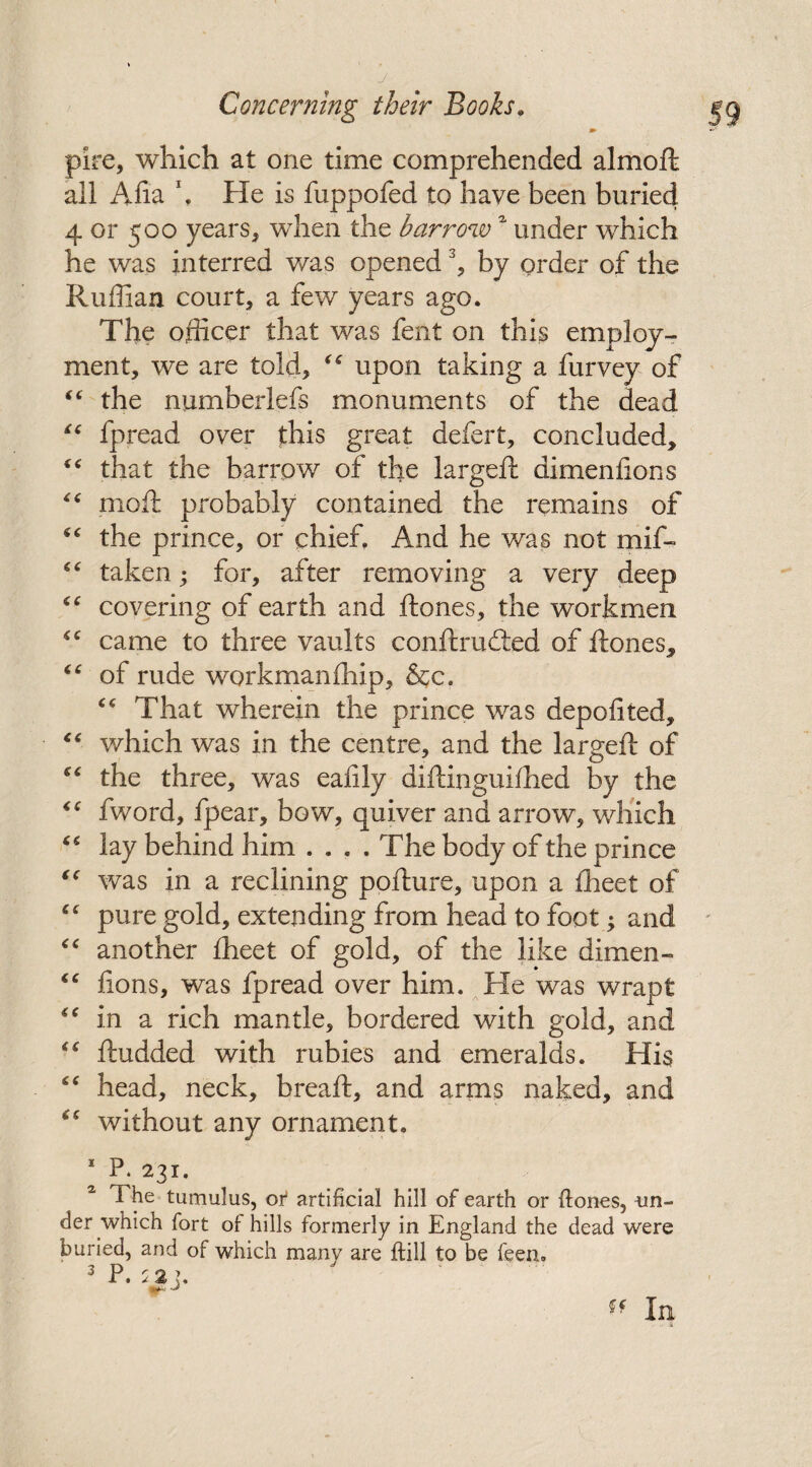 pire, which at one time comprehended almoft all Aha *. He is fuppofed to have been buried 4 or 500 years, when the barrow1 under which he was interred was opened % by order of the Ruffian court, a few years ago. The officer that was fent on this employ¬ ment, we are told, “ upon taking a furvey of “ the numberlefs monuments of the dead “ fpread over this great defert, concluded, “ that the barrow of the largeft dimenfions “ moft probably contained the remains of “ the prince, or chief. And he was not mif- “ taken; for, after removing a very deep “ covering of earth and ft ones, the workmen “ came to three vaults conftrudted of ftones, “ of rude workmanffiip, &c. “ That wherein the prince was deposited, “ which was in the centre, and the largeft of “ the three, was eafily diftinguifhed by the “ fword, fpear, bow, quiver and arrow, which lay behind him .... The body of the prince “ was in a reclining pofture, upon a ffieet of cc pure gold, extending from head to foot; and “ another iheet of gold, of the like dimen- “ fions, was fpread over him. He was wrapt “ in a rich mantle, bordered with gold, and “ ftudded with rubies and emeralds. His “ head, neck, breaft, and arms naked, and without any ornament. * P. 231. 2 1 he tumulus, of artificial hill of earth or ftones, un¬ der which fort of hills formerly in England the dead were buried, and of which many are ftill to be feen. pi d 3 P. 5 2 ].