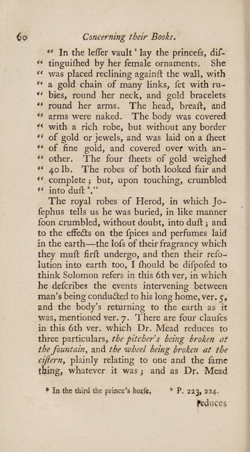** In the leffer vault * lay the princefs, dif- €C tinguiftied by her female ornaments. She €€ was placed reclining againft the wall, with a gold chain of many links, fet with ru+ €i bies, round her neck, and gold bracelets round her arms. The head, bread:, and arms were naked. The body was covered with a rich robe, but without any border ** of gold or jewels, and was laid on a fheet €C of fine gold, and covered over with an- other. The four fheets of gold weighed €€ 40 lb. The robes of both looked fair and complete; but, upon touching, crumbled €e into duft The royal robes of Herod, in which Jo- fephus tells us he was buried, in like manner foon crumbled, without doubt, into duft; and to the effects on the fpices and perfumes laid in the earth—the lofs of their fragrancy which they mu ft firft undergo, and then their refo~ lution into earth too, I fhould be difpofed to think Solomon refers in this 6th ver, in which he defcribes the events intervening between man's being conduced to his long home, ver. 5, and the body’s returning to the earth as it was, mentioned ver. 7. There are four claufes in this 6th ver. which Dr. Mead reduces to three particulars, the pitcher s being broken at the fountain, and the wheel being broken at the ciftern, plainly relating to one and the lame thing, whatever it was j and as Dr. Mead * In the third the prince’s horfe. * P. 223, 224, feduces
