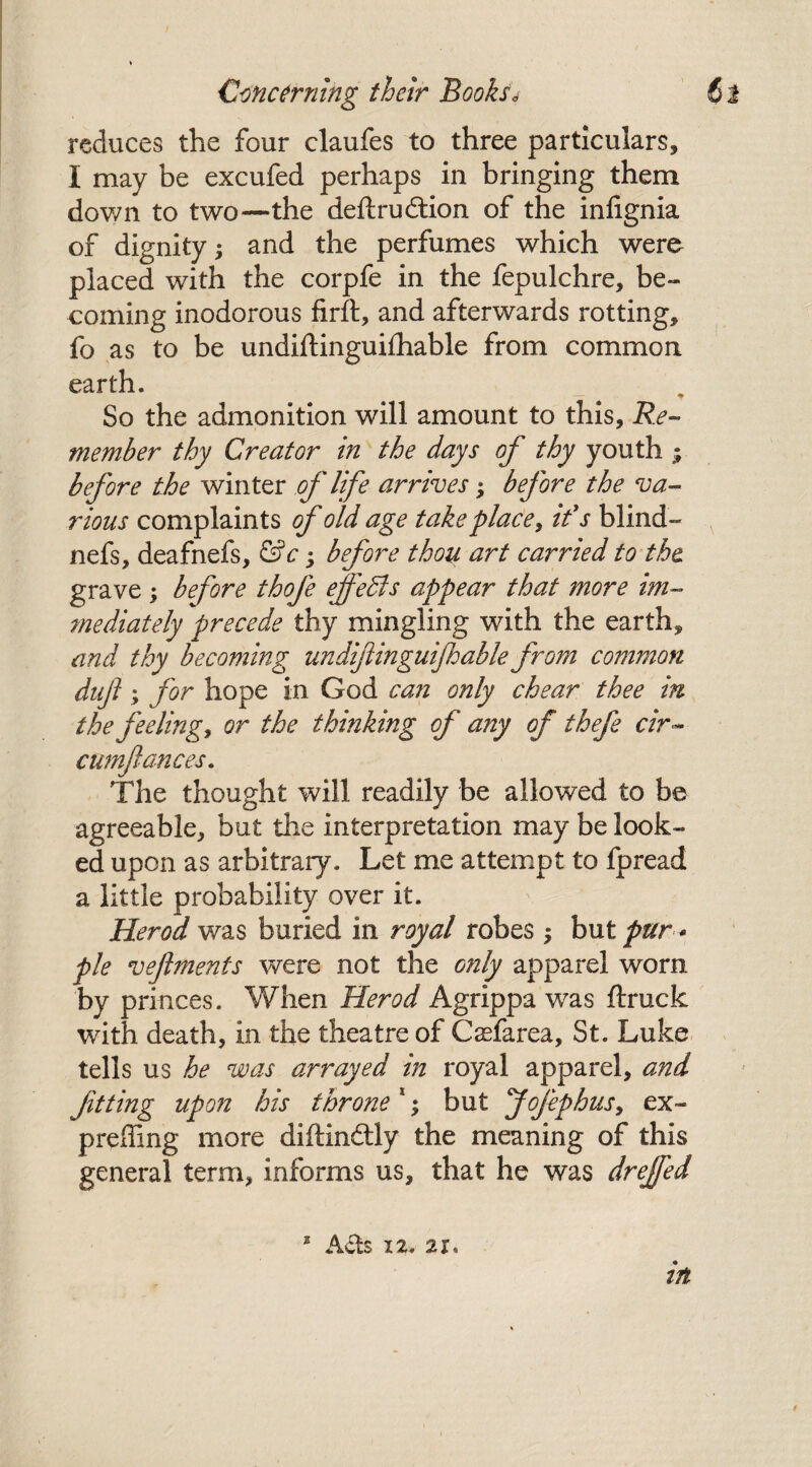 reduces the four claufes to three particulars, I may be excufed perhaps in bringing them down to two—the deftrudtion of the infignia of dignity •, and the perfumes which were placed with the corpfe in the fepulchre, be¬ coming inodorous firft, and afterwards rotting, fo as to be undiftinguiihable from common earth. So the admonition will amount to this. Re- member thy Creator in the days of thy youth ; before the winter of life arrives; before the va¬ rious complaints of old age take place, it's blind- nefs, deafnefs, &c; before thou art carried to the grave ; before thofe effects appear that more im¬ mediately precede thy mingling with the earth, and thy becoming undifiinguijhable from common duf; for hope in God can only chear thee in the feeling, or the thinking of any of thefe cir~ cumjlances. The thought will readily be allowed to be agreeable, but the interpretation may be look¬ ed upon as arbitrary. Let me attempt to fpread a little probability over it. Herod was buried in royal robes $ but pur * pie vejlments were not the only apparel worn by princes. When Herod Agrippa was ftruck with death, in the theatre of Csefarea, St. Luke tells us he was arrayed in royal apparel, and ftting up on his throne 1; but f ofep bus, ex- preiling more diftin&ly the meaning of this general term, informs us, that he was drejfed a Acts 12. 21%