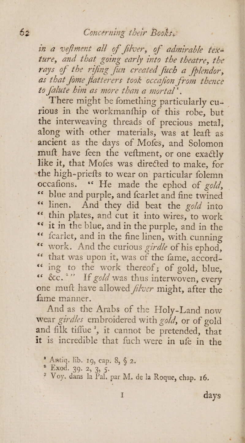 in a vejlment all of fiver, of admirable ieka ture9 and that going early into the theatre, the rays of the rifng fun created fuch a fplendor, as that fame flatterers took occaflon from thence to falute him as more than a mortal1. There might be fomething particularly cu¬ rious in the workmanfhip of this robe, but the interweaving threads of precious metal, along with other materials, was at leaf!: as ancient as the days of Mofes, and Solomon mu ft have feen the veftment, or one exadtly like it, that Mofes was diredted to make, for the high-priefts to wear on particular folemn occafions* “ He made the ephod of gold, “ blue and purple, and fcarlet and fine twined “ linen. And they did beat the gold into “ thin plates, and cut it into wires, to work ** it in the blue, and in the purple, and in the “ leaflet, and in the fine linen, with cunning te work. And the curious girdle of his ephod, that was upon it, was of the fame, accord- “ ing to the work thereof • of gold, blue, 4‘ &c. ‘” If gold was thus interwoven, every one muft have allowed filver might, after the fame manner. And as the Arabs of the Holy-Land now wear girdles embroidered with gold, or of gold and fiik tiffue 3, it cannot be pretended, that it is incredible that fuch were in ufe in the \ 1 Antiq. lib. 19, cap. 8, § 2. £ Exod. 39. 2, 3, 5. 3 Voy. dans la Pal. par M. de la Roque, chap. 16. days I