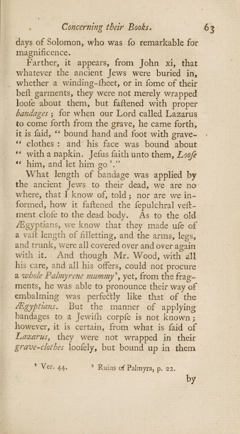 days of Solomon, who was fo remarkable for magnificence. Farther, it appears, from John xi, that whatever the ancient Jews were buried in, whether a winding-Iheet, or in fome of their bed garments, they were not merely wrapped loofe about them, but faftened with proper bandages ; for when our Lord called Lazarus to come forth from the grave, he came forth, it is faid, “ bound hand and foot with grave™* “ clothes : and his face was bound about “ with a napkin. Jefus faith unto them, Loofe “ him, and let him go Y’ What length of bandage was applied by the ancient Jews to their dead, we are no¬ where, that I know of, told; nor are we in¬ formed, how it fattened the fepulchral veft- ment clofe to the dead body. As to the old ^Egyptians, we know that they made ufe of a vatt length of filletting, and'the arms, legs, and trunk, were all covered over and over again with it. And though Mr. Wood, with all his care, and all his offers, could not procure a whole Palmyrene mummy% yet, from the frag¬ ments, he was able to pronounce their way of embalming was perfectly like that of the /Egyptians. But the manner of applying bandages to a Jewifh corpfe is not known; however, it is certain, from what is faid of Lazarus, they were not wrapped in their grave-clothes loofely, but bound up in them * Ver, 44, * Ruins of Palmyra, p, 22,