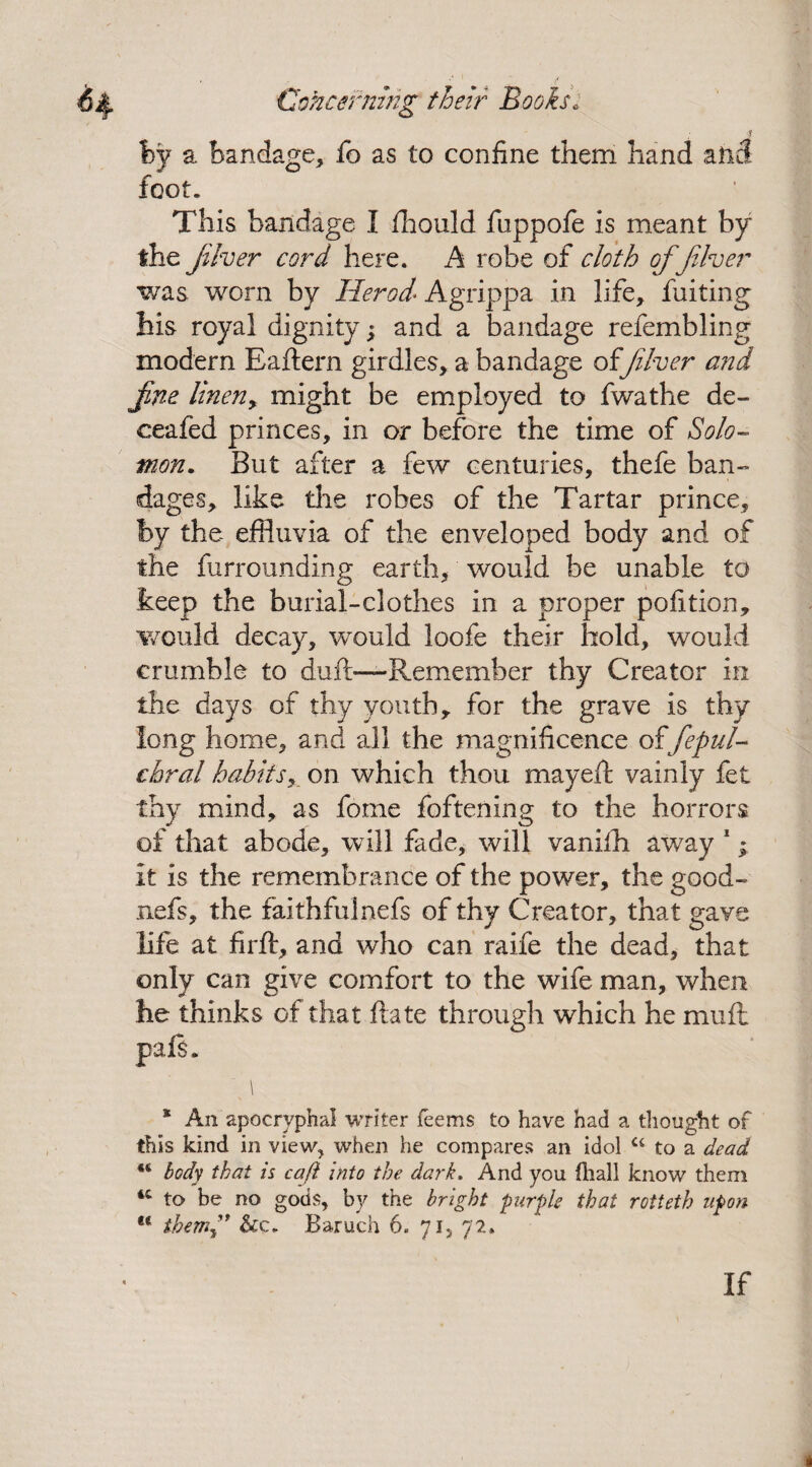 fey a bandage, fo as to confine them hand atitf foot. This bandage I fhould fuppofe is meant by the fiver cord here. A robe of cloth of fiver was worn by Herod- Agrippa in life, fuiting his royal dignity; and a bandage refembling modern Eaftern girdles, a bandage offiver and fne linen> might be employed to fwathe de- ceafed princes, in or before the time of Solo¬ mon. But after a few centuries, thefe ban¬ dages, like the robes of the Tartar prince, by the effluvia of the enveloped body and of the furrounding earth, would be unable to keep the burial-clothes in a proper pofition, would decay, would loofe their hold, would crumble to duft—Remember thy Creator in the days of thy youth r for the grave is thy long home, and all the magnificence of fepul- chral habits, on which thou mayeft vainly fet thy mind, as fome foftening to the horrors of that abode, will fade, will vanifh away 1; it is the remembrance of the power, the good- nefs, the faithfulnefs of thy Creator, that gave life at firft, and who can raife the dead, that only can give comfort to the wife man, when he thinks of that flate through which he mu ft pals. * An apocryphal writer Teems to have had a thought of this kind in view, when he compares an idol u to a dead body that is caft into the dark. And you (hall know them 4C to be no gods, by the bright purple that rotieth upon u them^' &c. Baruch 6. 71, 72. If *