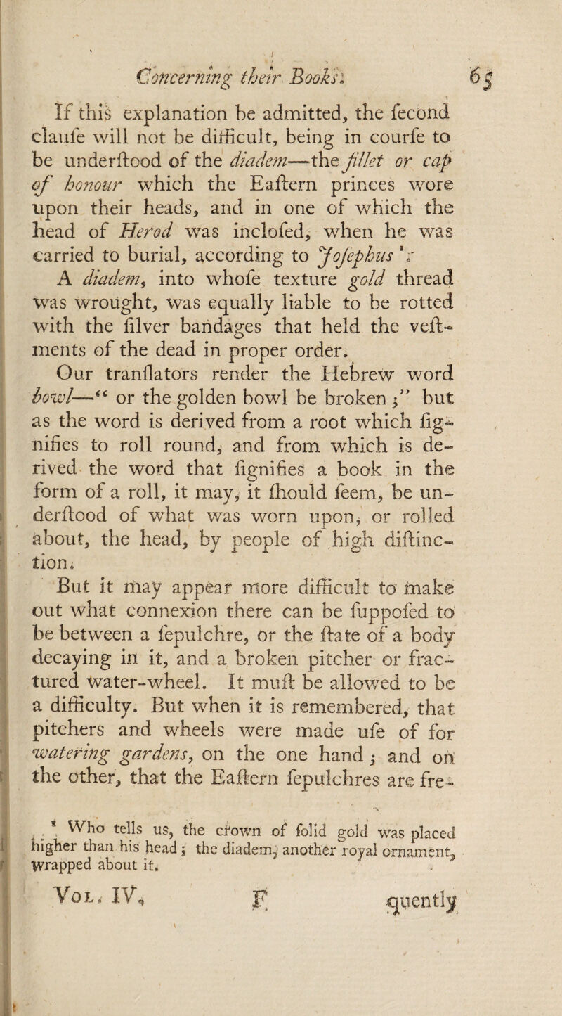 ■’ ' - ' ■! -V Concerning their Books: If this explanation be admitted, the fecond claufe will not be difficult, being in courfe to be underftood of the diadem—the Jillet or cap of honour which the Eaftern princes wore upon their heads, and in one of which the head of Herod was inclofed, when he was carried to burial, according to Jofephus V A diadem, into whofe texture gold thread was wrought, was equally liable to be rotted with the filver bandages that held the veft> ments of the dead in proper order* Our tranflators render the Hebrew word howl—“ or the golden bowl be broken f but as the word is derived from a root which fig-* nifies to roll round,’ and from which is de¬ rived the word that fignifies a book in the form of a roll, it may, it fhould feem, be un¬ derftood of what was worn upon, or rolled about, the head, by people of high diftinc- tion. But it may appear more difficult to make out what connexion there can be fuppofed to be between a fepulchre, or the ftate of a body decaying in it, and a broken pitcher or frac¬ tured Water-wheel. It muft be allowed to be a difficulty. But when it is remembered, that pitchers and wheels were made ufe of for watering gardens, on the one hand • and on: the other, that the Eaftern fepulchres are fre - . * Who tells us, the crown of folid gold was placed higher than his head \ the diademj another royal ornament^ Wrapped about it. Vol. iVh F cpiently