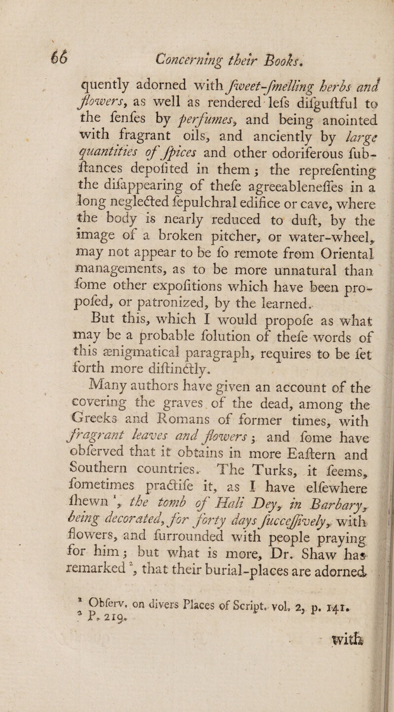 quently adorned with fweet-fmelling herbs and flowers, as well as rendered* lefs difguftful to the fenfes by perfumes, and being anointed with fragrant oils, and anciently by large quantities of fpices and other odoriferous fub- fiances deposited in them; the reprefenting the difappearing of thefe agreeableneffes in a long negledted fepulchral edifice or cave, where the body is nearly reduced to duft, by the image of a broken pitcher, or water-wheel^ may not appear to be fo remote from Oriental managements, as to be more unnatural than ibme other expofitions which have been pro- poled, or patronized, by the learned. But this, which I would propofe as what may be a probable folution of thefe words of this enigmatical paragraph, requires to be fet forth more diflindtly. Many authors have given an account of the covering the graves of the dead, among the Greeks and Romans of former times, with fragrant leaves and flowers • and feme have obferved that it obtains in more Eaftern and Southern countries. The Turks, it feems, fometimes pradtife it, as I have elfewhere fhewn , the tomb oj^ Hah Dey7. in Barb ary ,r being decorated, Jor forty days flueceflively? with flowers, and furrounded with people praying for him; but what is more. Dr. Shaw has- remarked , that their burial-places are adorned * Obferv, on divers Places of Script, voL 2, p. 141. 3P, 219, \ - witli