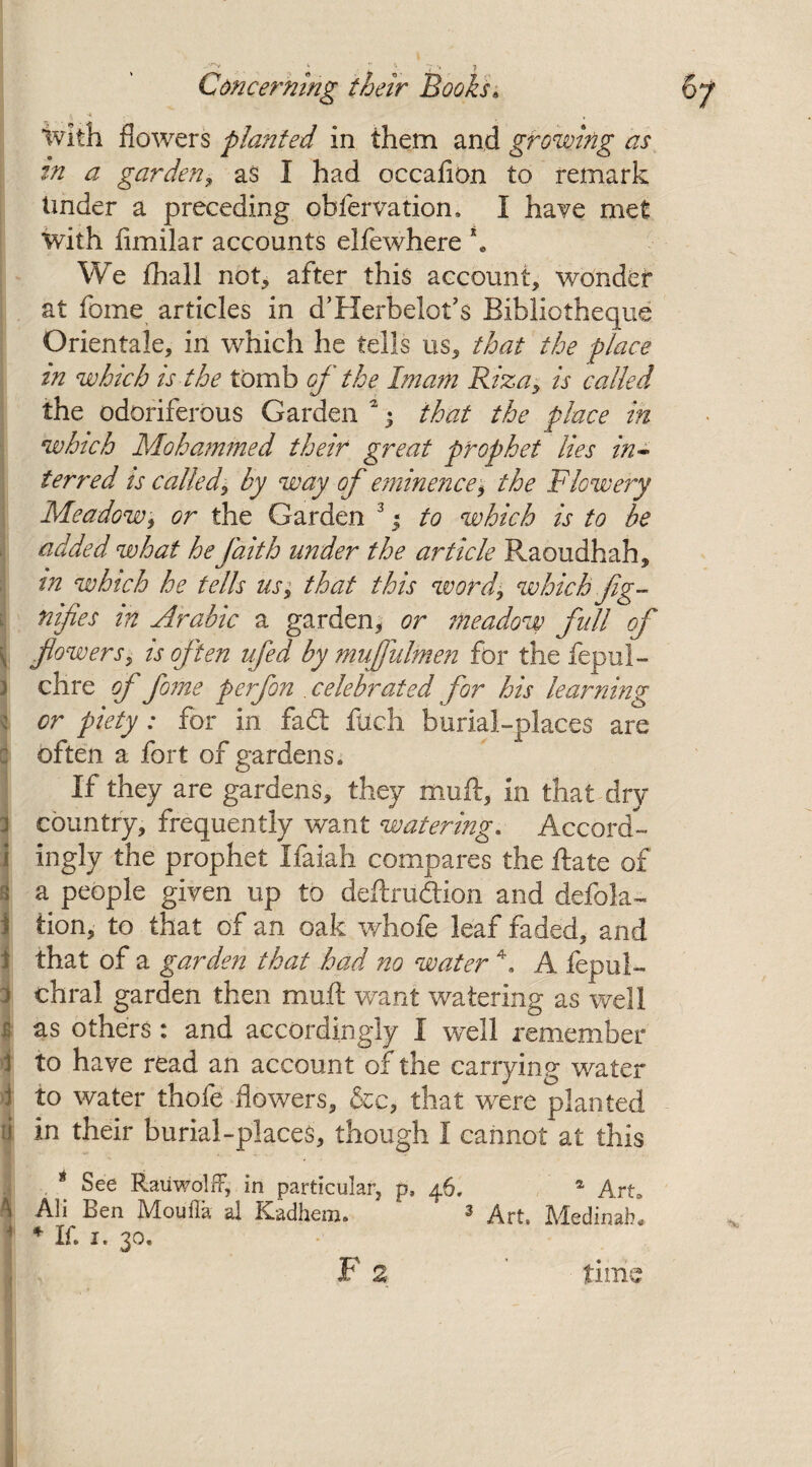 h With flowers planted in them and growing as in a garden, as I had oecafion to remark Under a preceding obfervation, I have met with fimilar accounts elfewhere \ We fhall nop, after this account, wonder at fome articles in d’Herbelot’s Bibliotheque Orientale, in which he tells us, that the place m which is the tomb of the Imam Riza, is called the odoriferous Garden 2 • that the place in which Mohammed their great prophet lies in¬ terred is called, by way of eminence, the Flowery Meadow, or the Garden 3 j to which is to be added what he faith under the article Raoudhah, m which he tells us, that this word, which fg- nifies in Arabic a garden, or meadow full of \ flowers, is often ufed by muflulmen for the fepul- clire of fome perfon . celebrated for his learning or piety : for in fad: filch burial-places are often a fort of gardens* If they are gardens, they muft, in that dry country, frequently want watering. Accord¬ ingly the prophet Ifaiah compares the Rate of a people given up to deftrudion and defola- tion, to that of an oak whofe leaf faded, and that of a garden that had no water 4. A fepul- chral garden then muft want watering as well 4 as others: and accordingly I well remember ! to have read an account of the carrying water 1 to water thofe flowers, dec, that were planted ti in their burial-places, though I cannot at this * See Rauwolff, in particular, p, 46. a Art, \ Ali Ben Moufla al Kadhem. ‘ 3 Art, Medinah, * If, 1. 30. F 2 ' time