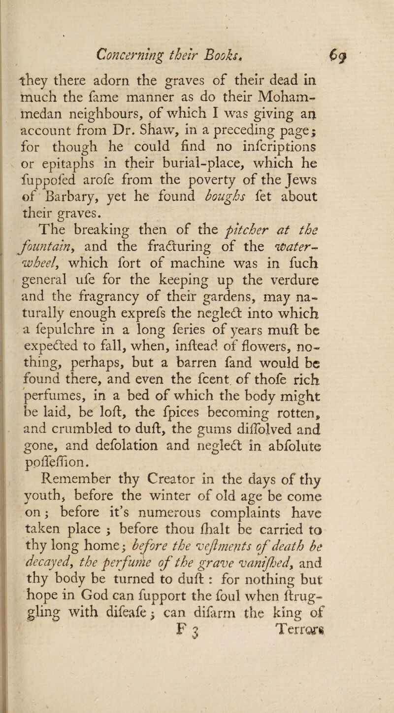 they there adorn the graves of their dead in much the fame manner as do their Moham¬ medan neighbours, of which I was giving an account from Dr. Shaw, in a preceding page; for though he could find no inferiptions or epitaphs in their burial-place, which he fuppofed arofe from the poverty of the Jews of Barbary, yet he found boughs fet about their graves. The breaking then of the pitcher at the fountain, and the frafturing of the 'Water- wheel, which fort of machine was in fuch general ufe for the keeping up the verdure and the fragrancy of their gardens, may na¬ turally enough exprefs the negled into which a fepulchre in a long feries of years muft be expected to fall, when, inftead of flowers, no¬ thing, perhaps, but a barren fand would be found there, and even the feent of thofe rich perfumes, in a bed of which the body might be laid, be loft, the fpices becoming rotten* and crumbled to duft, the gums diflolved and gone, and defolation and neglect in abfolute pofleffion. Remember thy Creator in the days of thy youth, before the winter of old age be come on; before it's numerous complaints have taken place ; before thou fhalt be carried to thy long home; before the veflments of death be decayed, the perfume of the grave vanifed, and thy body be turned to duft : for nothing but hope in God can fupport the foul when ftrug- gling with difeafe; can difarm the king of F 3 Terrors
