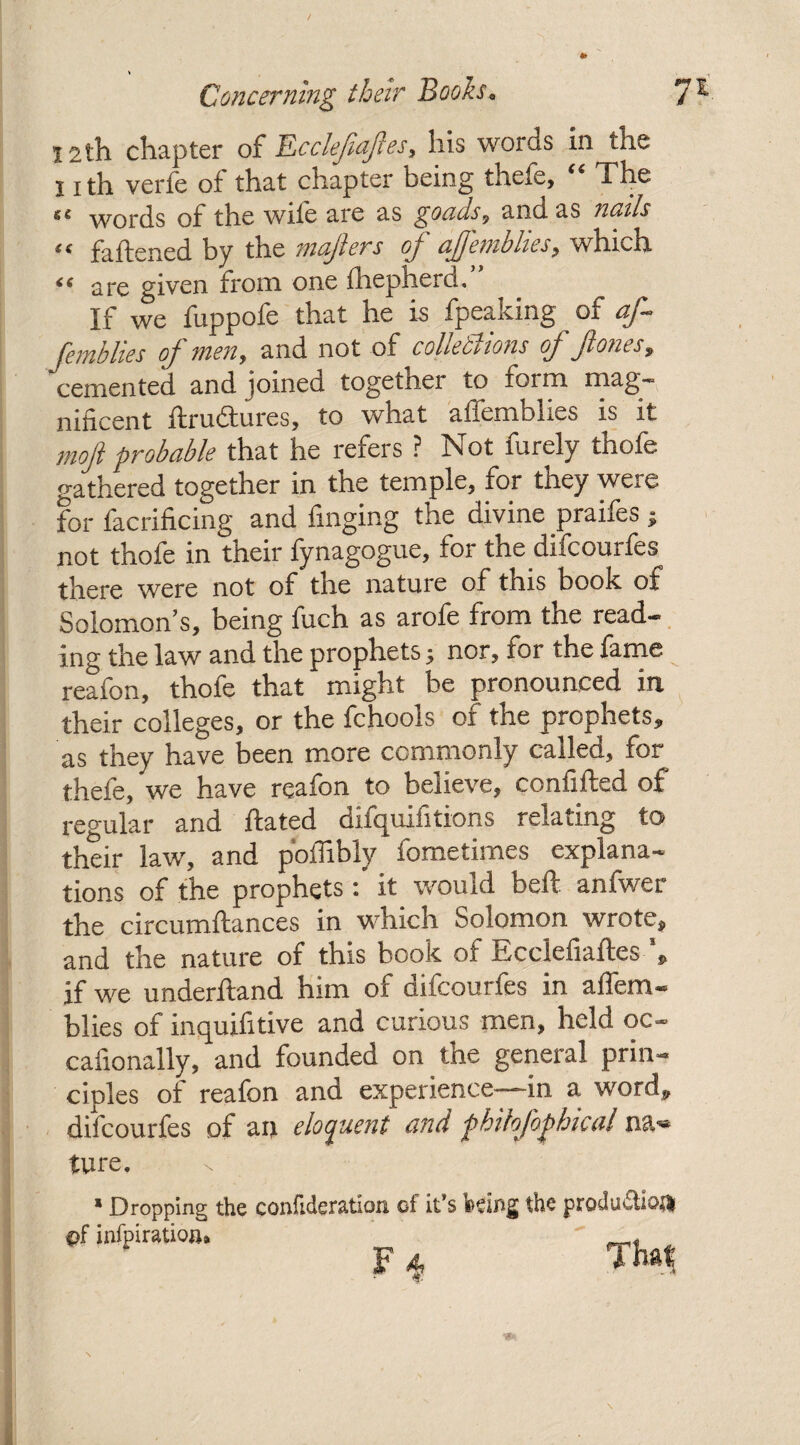 12th chapter of JLccleftaftes, his words in the I ith verfe of that chapter being thefe, “ The words of the wile are as goaas, and as iicals « fattened by the mafters of ajjemblies, which “ are given from one fhepherd.” If we fuppofe that he is fpeaking of af femblies of men, and not of cohesions of ft ones, cemented and joined together to foim niag* niticent ftruftures, to what affemblies is it moft probable that he refers ? Not furely thofe gathered together in the temple, for they were for facrificing and finging the divine praifes * not thofe in their fynagogue, for the difcourfes there were not of the nature of this book of Solomon’s, being fuch as arofe from the read¬ ing the law and the prophets 5 nor, for the fame reafon, thole that might be pronounced in their colleges, or the fchools of the prophets, as they have been more commonly called, for thefe, we have reafon to believe, confifted of regular and ftated difquifitions relating to their law, and poflibly fometimes explana¬ tions of the prophets: it would beft anfwer the circumftances in which Solomon wrote, and the nature of this book of ffcclefiaftes p if we underftand him of difcourfes in affem¬ blies of inquifitive and curious men, held oc- cafionally, and founded on the general prin¬ ciples of reafon and experience—in a word, difcourfes of an eloquent and phihfophicul na*» iure. * Dropping the confideration of it’s feeing the productions Tba, . 4: - *