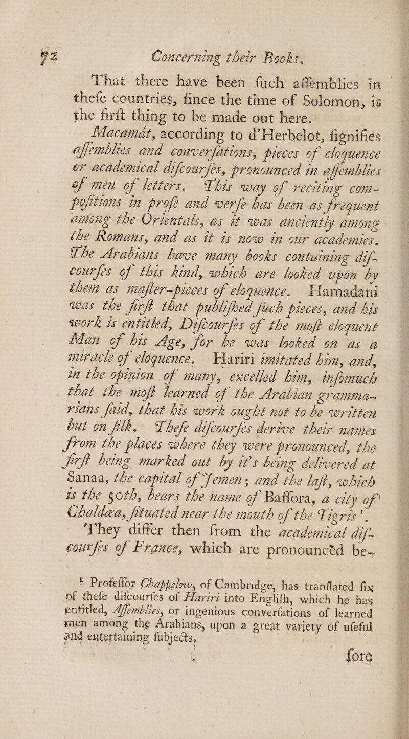T. hat there have been fiich aflemblies in thefe countries, fince the time of Solomon, is the fir ft thing to be made out here. Macamat, according to d’Herbelot, fignifies afemblies and conversations-, pieces of eloquence or academical difcourfles, pronounced in aflemblies of men of letters. Bins way ofl reciting com- pofitions in profe and verfe has been as frequent among the Orientals, as it was anciently among the Romans, and as it is now in our academies. The Arabians have many books containing dif courfes ofl this kind, which are looked upon by them as mafer-pieces of eloquence. Hamadani was the flrfll that publifhed juch pieces, and his work is entitled, Dif courfes of' the mojl eloquent Man ofl his Age, for he was looked on as a miracle of eloquence. Hariri imitated him, and, in the opinion ofl' many, excelled him, infomuch that the mojl learned of the Arabian gramma¬ rians Jdid, that his work ought not to be written but on filk. Thefe difleourfles derive their names from the places where they were pronounced, the firft being marked out by if s being delivered at Sanaa, the capital offemen• and the lafli, which is the §oth, bears the name ofl' Bailor a, a city of G balder a, Jituated near the mouth of the Tigris \ They differ then from the academical dif- courfes ofl France, which are pronounced be- ® Profeflor Chappslow, of Cambridge, has translated fix of thefe difeourfes of Hariri into Englifti, which he has entitled, Aflemblies, or ingenious converfations of learned men among the Arabians, upon a great variety of ufeful ancj entertaining Subjects, fore