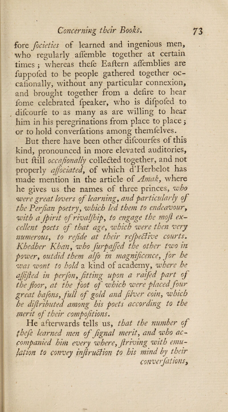 fore focieties of learned and ingenious men* who regularly affemble together at certain times; whereas thefe Eaftern affemblies are fuppofed to be people gathered together oc- cafionally, without any particular connexion* and brought together from a deiire to hear fome celebrated fpeaker, who is difpofed to difcourfe to as many as are willing to hear him in his peregrinations from place to place $ or to hold converfations among themfelves. But there have been other diicourfes of this kind* pronounced in more elevated auditories* but ftill occafionally collected together, and not properly ajj'ociated, of which d’Herbelot has made mention in the article of Amak, where he gives us the names of three princes, who were great lovers of learning, and particularly of the Perfian poetry, which led them to endeavour, with a fpirit of rivaljhip, to engage the mofl ex¬ cellent poets of that age, which were then very numerous, to refide at their refpedlive courts. Khedher Khan, who fur puffed the other two in power, outdid them alfo in magnificence, for he was wont to hold a kind of academy, where he afjified in perfon, fitting upon a raifed part oj the floor, at the foot of which were placed four great bafons,full of gold and fiver coin, which he difiributed among his poets according to the merit of their compofitions. He afterwards tells us, that the number of thefe learned men of fignal merits and who ac¬ companied him every where, firming with emu¬ lation to convey infirudlion to his mind by^ their converfations, t