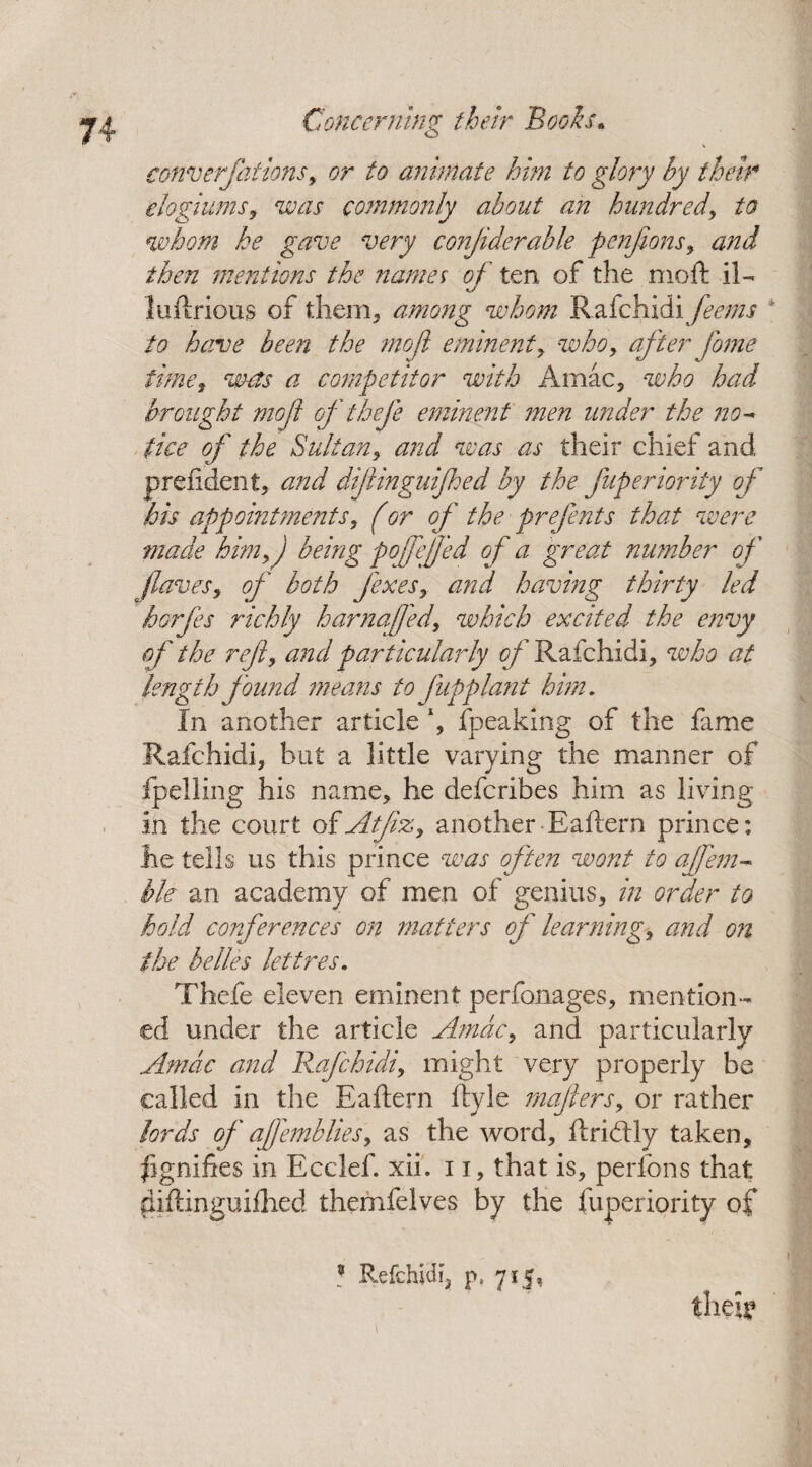 converfitions, or to animate him to glory by their elogiums, was commonly about an hundred, to whom he gave very conjiderabk penfions, and then mentions the names of ten of the moft il- luilrious of them, among whom Rafchidi feems to have been the mo ft eminent y who, afterfame timey a competitor with Amac5 who had brought mo ft of thefe eminent men under the no¬ tice of the Suitan, and was as their chief and prefident, and dif ingulf ed by the fuperiority of his appointments, (or of the prefents that were made him,) being p of fed of a great number of faves, of both fixes, and having thirty led horfes richly harnafed, which excited the envy of the ref, and particularly of Rafchidi, who at length found means to fupplant him. In another article fpeaking of the fame Rafchidi, hut a little varying the manner of fpelling his name, he deferibes him as living in the court of Affix, another Baftern prince: he tells us this prince was often wont to a fern- ble an academy of men of genius, in order to hold conferences on matters of learning, and on the belles lettres. Thefe eleven eminent perfonages, mention¬ ed under the article Amdc, and particularly Amdc and Rafchidi, might very properly be called in the Baftern ftyle mafiers, or rather lords of affemblies, as the word, ftriddy taken, figniftes in Ecclef. xii. 11, that is, perfons that ^iftinguiftied themfelves by the fuperiority of their 3 Refchidfj p, 715,