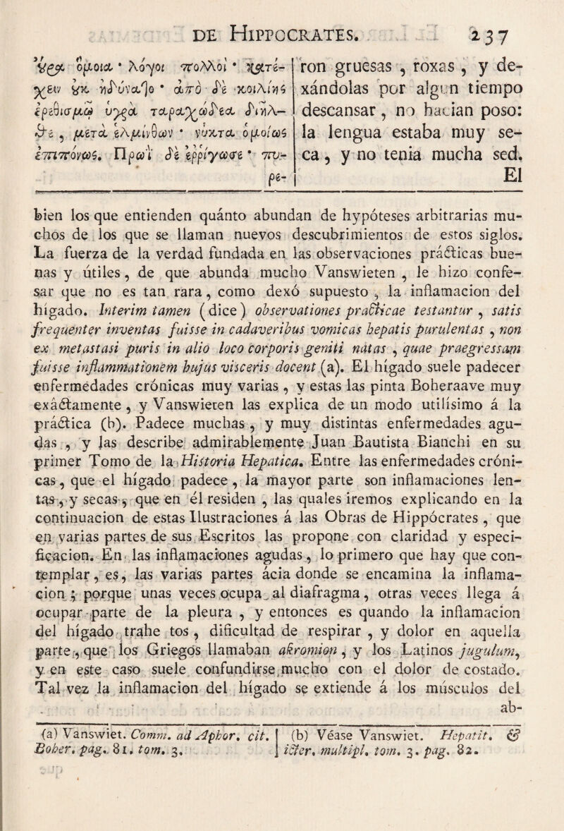 ojxoí& · λογοί 7Τολλοι · χ#τ£- y&r; ¿x n<húva/]o · oc7ró Ά χοίλί>?<; έρ^ισμω v^'ol Tctpct^cí^ecL JniA- ífe , /¿ero, eA/zívoav * νύχτα, ομοίωζ £7Π Troyas. πρ-t Je epp/ya<re · 7ru- pe- - 237 ron gruesas , roxas 5 y de» xándolas por algin tiempo descansar, no hacían poso: la lengua estaba muy se¬ ca , y no tenia mucha sed. El bien los que entienden quánto abundan de hypóteses arbitrarias mu¬ chos de los que se llaman nuevos descubrimientos de estos siglos. La fuerza de la verdad fundada en las observaciones prácticas bue¬ nas y útiles, de que abunda mucho Vanswieten , le hizo confe¬ sar que no es tan rara, como dexó supuesto , la inflamación del hígado. Interim lamen (dice) observationes pradlicae testantur , satis frequenter inventas fuisse in cadaveribus vomicas hepatis purulentas , non ex metastasi puris in alio loco corporis geniti natas , quae praegressam fuisse inflammationem hujus visceris docent (a). El hígado suele padecer enfermedades crónicas muy varias , y estas las pinta Boheraave muy exáéfamente , y Vanswieten las explica de un modo útilísimo á la prá&ica (h). Padece muchas , y muy distintas enfermedades agu¬ das , y Jas describe admirablemente Juan Bautista Bianchi en su primer Tomo de la Historia Hepatica* Entre las enfermedades cróni¬ cas, que el hígado padece, la mayor parte son inflamaciones len¬ tas , y secas·', que en él residen , las quales iremos explicando en la continuación de estas Ilustraciones á las Obras de Hippocrates , que en varias partes de sus Escritos las propone con claridad y especi¬ ficación. En las inflamaciones agudas, lo primero que hay que con¬ templar, es, las varias partes acia donde se encamina la inflama¬ ción; porque unas veces ocupab a! diafragma, otras veces llega á ocupar parte de la pleura , y entonces es quando la inflamación del hígado trahe tos , dificultad de respirar , y dolor en aquella parte, que los Griegos llamaban akromion , y los Latinos jugulum, y en este caso suele confúndase mucho con el dolor de costado. Tal vez la inflamación del hígado se extiende á los músculos del ab- <a) Vanswiet. Comm. ad Aphor, cit. Bober, pag... 81* tom. 3, (b) Véase Vanswiet. Hepatit. & i&er, multipl, tom. 3. pag, 82.