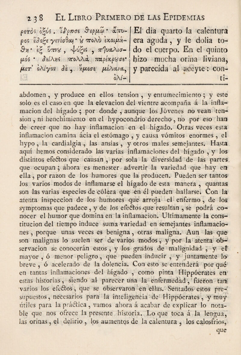 ρζτοϊ o'^vS. ϊ<Γρ0<Γ6 3~ίρμω * cLmj- ροζ iSofy. yeviaQocj9 ¿ ττολυ \κοιμί)- Su * βξ , -ψώξίζ 5 ττ^ι/αΛ/σ- μο5 * JWuK ‘ττ'ολλά iKLpkxpSjev μζτ ολίγον Je , ν\μζσζ μζλ&να,^ ολί- Ε1 dia quarto la calentura era aguda , y le dolia to¬ do el cuerpo. En el quinto hizo mucha orina liviana, y parecida al aceyte: con- • tí- abdomen , y produce en ellos tensión , y entumecimiento; y este solo es el caso en que la elevación del vientre acompaña á la infla¬ mación del hígado ; por donde , aunque ios Jóvenes no vean ten¬ sión , ni henchimiento en el hypocondrio derecho , no por eso han de creer que no hay inflamación en el hígado. Otras veces esta inflamación camina acia el estómago , y causa vómitos enormes , el hypo, la cardialgía, las ansias, y otros males semejantes. Hasta aquí hemos considerado las varias inflamaciones del hígado , y los distintos efeétos que causan , por sola la diversidad de las partes que ocupan ; ahora es menester advertir la variedad que hay en ella, por razón de los humores que la producen. Pueden ser tantos los varios modos de inflamarse el hígado de esta manera , quantas son las varias especies de cólera que en él pueden hallarse* Con la atenta inspección de los humores que arroja el enfermo , de los symptomas que padece , y de los efeétos que resultan , se podrá co¬ nocer el humor que domina en la inflamación. Ultimamente la cons¬ titución del tiempo induce suma variedad en semejantes inflamacio¬ nes , porque unas veces es benigna, otras maligna. Aun las que son malignas lo suelen ser de varios modos, y por la atenta ob¬ servación se conocerán estos , y los grados de malignidad , y el mayor, ó menor peligro, que pueden inducir , y juntamente lo breve, ó acelerado de la dolencia. Con esto se entenderá porqué en tantas inflamaciones del hígado , como pinta Hippocrates en estas historias, siendo al parecer una la enfermedad, fueron tan varios los efeoos, que se observaron en ellas. Sentados estos pre¬ supuestos , necesarios para la inteligencia de Hippocrates, y muy utiles para la práctica , vamos ahora á acabar de explicar lo nota¬ ble que nos ofrece la presente historia. Lo que toca á la lengua, las orinas, el delirio , ios aumentos de la calentura , los calosfríos, que