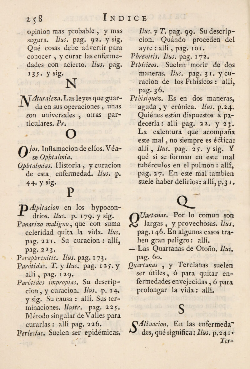 2.5S opinión mas probable , y mas segura, llus. pag. 92. y sig. Qué cosas debe advertir para conocer , y curar las enferme¬ dades con acierto. llus. pag. 13;· y sig. N IVTAturaleza. Las leyes que guar- * da en sus operaciones , unas son universales , otras par¬ ticulares. Pr. O Ojos. Inflamación de ellos. Véa¬ se Ophtalmia. Ophtalmias. Historia , y curación de esta enfermedad, llus. p. 44· y sig. P Alpitacion en ios hypocon- drios. llus. p. 179. y sig. Panarizo maligno, que con suma celeridad quita la vida, llus. pag. 22 r. Su curación: allí, pag. 223. Paraphrenitis. llus. pag. 173. Parótidas. T. y llus. pag. ny, y allí , pag. 129. Parótides impropias. Su descrip¬ ción , y curación, llus. p. 14. y sig. Su causa : allí. Sus ter¬ minaciones, llustr. pag. 2 2 y. Método singular de Valles para curarlas : allí pag. 226. Perlesías. Suelen ser epidémicas. Ilus, y T. pag. 99. Su descrip¬ ción, Quándo proceden del ayre : allí, pag. 10 r. Phrenitis, llus. pag. 172. Pthísicos. Suelen morir de dos maneras, llus. pag. 31. y cu¬ ración de los Pthísicos: allí, pag. 3 6. Pthisiquéz. Es en dos maneras, aguda , y crónica, llus. p.24. Quiénes están dispuestos á pa¬ decería : allí pag. 22. y 23. La calentura que acompaña este mal, no siempre es éética: allí, llus. pag. 2 y. y sig. Y qué si se forman en este mal tubérculos en el pulmón : allí, pag. 27. En este mal también suele haber delirios: allí, p.3 r. Q_ Uartanas. Por lo común son largas , y provechosas, llus. pag. 146. En algunos casos tra- hen gran peligro: allí. — Las Quartanas de Otoño, llus. pag. 60. Quartanas , y Tercianas suelen ser útiles, ó para quitar en¬ fermedades envejecidas , ó para prolongar la vida: allí, S Aliuacion. En las enfermedad des, qué significa; llus. p.241· Ter-
