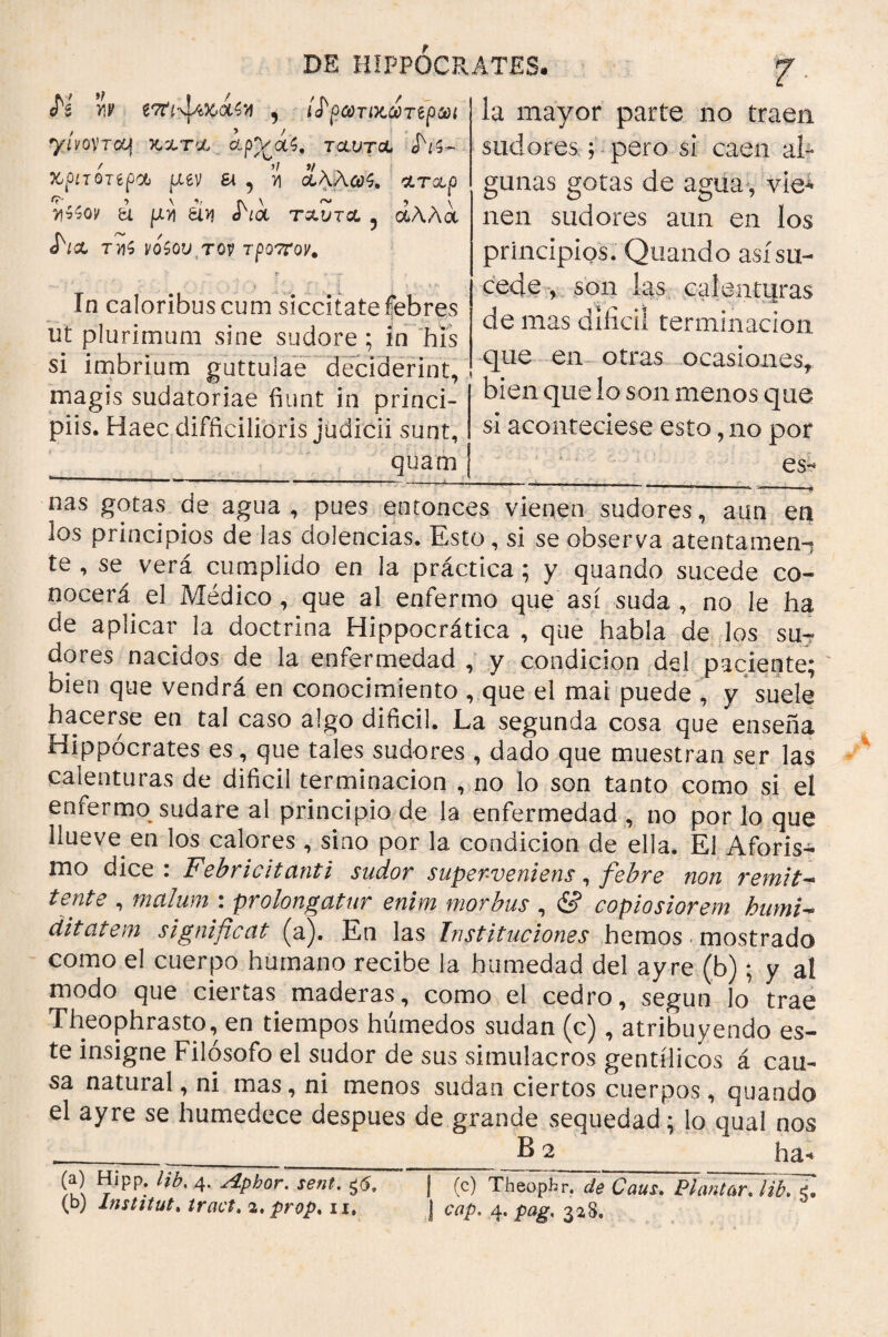 H w íTti-JfiKaiy , ítycóTi>tc¿Ttpm yívoncy 3tm ¿pp/ás, τclvtcl <H$- xpLTQTípdj fuv ε\ , >1 ΙλΑω^ arap v\$$ov ti piy) ¿ív¡ J\<x txvtcl 5 άλλα <L& tm$ νοζουτον τροπον. h mayor parte no traen sudores; pero sí caen al¬ gunas gotas de agua , vie^ nen sudores aun en los principios. Quando así su¬ cede , son las calenti|ras de mas difícil terminación Xn caloribus cum siccitate febres ut plurimum sine sudore ; in his si imbrium guttulae deciderint, fíue en ^°has ocasiones* magis sudatoriae fiunt in princi- ' * ” ~ piis. Haec difficilioris judicii sunt, quam P bien que lo son menos que si aconteciese esto, no por es¬ lías gotas de agua , pues entonces vienen sudores, aun en los principios de las dolencias. Esto , si se observa a ten tamen- te , se^ verá cumplido en la práctica; y quando sucede co¬ nocerá el Médico , que al enfermo que así suda , no le ha de aplicar la doctrina Hippocrática , que habla de los su¬ dores nacidos de la enfermedad , y condición del paciente; bien que vendrá en conocimiento , que el mai puede , y suele hacerse en tal caso algo difícil. La segunda cosa que enseña Hippocrates es, que tales sudores , dado que muestran ser las calenturas de difícil terminación , no lo son tanto como si el enfermo sudare al principio de la enfermedad , no por lo que llueve en los calores , sino por la condición de ella. El Aforis¬ mo dice . Febricitanti sudor superveniens, fiebre non i'emit^ tente , malum : prolongatur enim morbus , & copiosiorem humi* ditat em significat (a). En las Instituciones hemos mostrado como el cuerpo humano recibe la humedad del ayre (b); y al modo que ciertas maderas, como el cedro, según lo trae Theophrasto, en tiempos húmedos sudan (c), atribuyendo es¬ te insigne Filósofo el sudor de sus simulacros gentílicos á cau¬ sa natural, ni mas, ni menos sudan ciertos cuerpos, quando el ayre se humedece despues de grande sequedad; lo qual nos .__ha« (a) Hipp. Hb. 4. Aphor. sent. ¿6. ¡ (c) TheopTri de Caus. Plantar. libTfi,