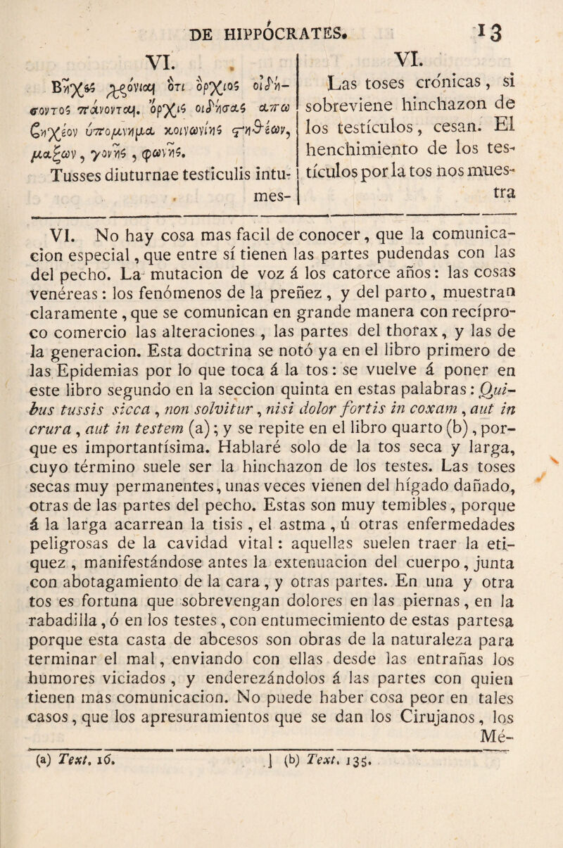 VI. wowoq otí ορ%ι05 οι<Νι- <T0VT05 ΤΤΟΙΙΌντΛΙ. 01(^·/](ΤΛ5 Λ^ίΰ ζκΎίον ÚTro/ivujjia wittvni μ<χζων ? yov>i$ ^ φ«ν>ι$. Tusses diuturnae testiculis intu- mes- VI. Las toses crónicas, si sobreviene hinchazón de los testículos, cesan. El henchimiento de los tes¬ tículos por la tos nos mues¬ tra VI. No hay cosa mas fácil de conocer, que la comunica¬ ción especial, que entre sí tienen las partes pudendas con las del pecho. La mutación de voz á los catorce años: las cosas venéreas: los fenómenos de la preñez , y del parto, muestran claramente, que se comunican en grande manera con recípro¬ co comercio las alteraciones , las partes del thorax, y las de la generación. Esta doctrina se notó ya en el libro primero de las Epidemias por lo que toca á la tos: se vuelve á poner en este libro segundo en la sección quinta en estas palabras: Qui¬ bus tussis sicca , non solvitur, nisi dolor fortis in coxam , aut in crura , aut in testem (a); y se repite en el libro quarto (b), por¬ que es importantísima. Hablaré solo de la tos seca y larga, cuyo término suele ser la hinchazón de los testes. Las toses secas muy permanentes, unas veces vienen del hígado dañado, otras de las partes del pecho. Estas son muy temibles, porque á la larga acarrean la tisis , el astma, ú otras enfermedades peligrosas de la cavidad vital: aquellas suelen traer la eti¬ quez , manifestándose antes la extenuación del cuerpo, junta con abotagamiento de la cara, y otras partes. En una y otra tos es fortuna que sobrevengan dolores en las piernas, en la rabadilla, ó en los testes, con entumecimiento de estas partesa porque esta casta de abcesos son obras de la naturaleza para terminar el mal, enviando con ellas desde las entrañas los humores viciados , y enderezándolos á las partes con quien tienen mas comunicación. No puede haber cosa peor en tales casos, que los apresuramientos que se dan los Cirujanos, los Mé¬ ta) Text, 16. 1 (b) Text* J3S.