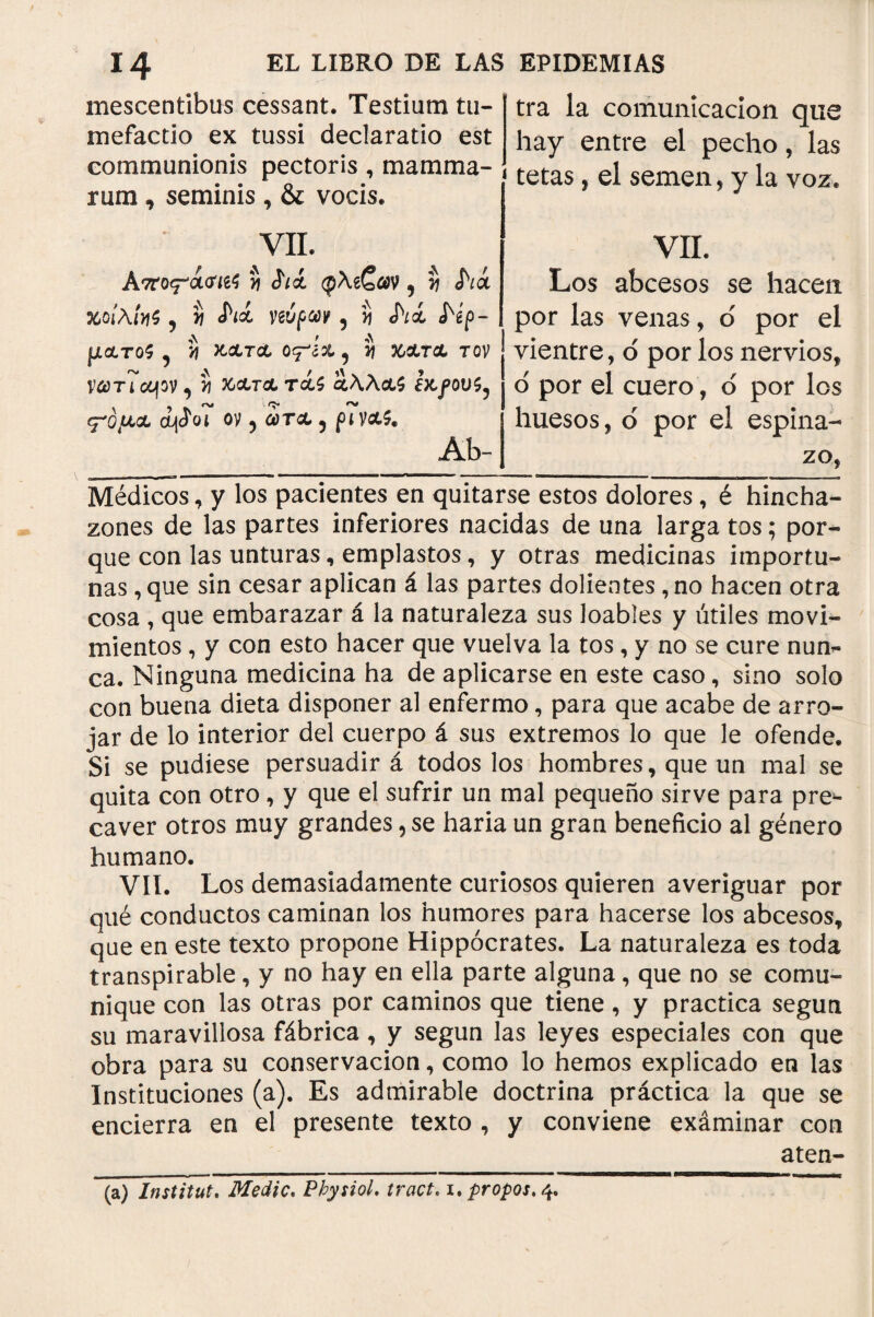 mescentibus cessant. Testium tu- mefactio ex tussi declaratio est communionis pectoris, mamma¬ rum , seminis , & vocis. tra la comunicación que hay entre el pecho, las tetas, el semen, y la voz. VIL ATtoq-'QLtffá S íii φλεζαν 9 y¡ Λά χοίλίηζ 5 y Λά νεύρων 9 íj Λά <Νρ~ μχτοζ ^ vi KCLTCL Ογ'ίοί 9 ί) 56ΛΤΛ T0V νώ)τ7αρν, ί 36&Τ& TcU £*λλ&$ ¿X,fOV^ ey'Ó/MCL i\íoI ον 5 ώ)ΤΛ ? Ab- VII. Los abcesos se hacen por las venas, o por el vientre, ó por los nervios, o' por el cuero, o por los huesos, d por el espina¬ zo, Médicos, y los pacientes en quitarse estos dolores, é hincha¬ zones de las partes inferiores nacidas de una larga tos; por¬ que con las unturas, emplastos, y otras medicinas importu¬ nas ,que sin cesar aplican á las partes dolientes, no hacen otra cosa , que embarazar á la naturaleza sus loables y útiles movi¬ mientos , y con esto hacer que vuelva la tos, y no se cure nun¬ ca. Ninguna medicina ha de aplicarse en este caso, sino solo con buena dieta disponer al enfermo, para que acabe de arro¬ jar de lo interior del cuerpo á sus extremos lo que le ofende. Si se pudiese persuadir á todos los hombres, que un mal se quita con otro, y que el sufrir un mal pequeño sirve para pre*- caver otros muy grandes, se haría un gran beneficio al género humano. VIL Los demasiadamente curiosos quieren averiguar por qué conductos caminan los humores para hacerse los abcesos, que en este texto propone Hippocrates. La naturaleza es toda transpirable, y no hay en ella parte alguna, que no se comu¬ nique con las otras por caminos que tiene, y practica según su maravillosa fábrica , y según las leyes especiales con que obra para su conservación, como lo hemos explicado en las Instituciones (a). Es admirable doctrina práctica la que se encierra en el presente texto , y conviene exáminar con aten- (a) Instituí. Medie. Pbysiol. tract. i. propos. 4.