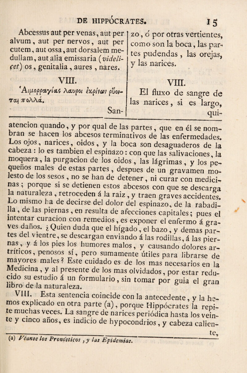 Abcessus aut per venas, aut per alvum, aut per nervos, aut per cutem, aut ossa, aut dorsalem me¬ dullam, aut alia emissaria (videli¬ cet) os, genitalia, aures , nares. zo, o' por otras vertientes, como son la boca, las par¬ tes pudendas, las orejas, y las narices. VIIL Αιμορραγίας Λαυροι iupíycov ρΰον- Tcq πολλά, San- VIIL El fluxo de sangre de las narices, si es largo, qui- atención quando, y por qual de las partes, que en él se nom¬ bran se hacen los abcesos terminativos de las enfermedades· Los ojos, narices, oidos, y la boca son desaguaderos de la cabeza : lo es también el espinazo: con que las salivaciones, la moquera, la purgación de los oidos , las lágrimas , y los pe¬ queños males de estas partes , despues de un gravamen mo¬ lesto de los sesos , no se han de detener, ni curar con medici¬ nas ; porque si se detienen estos abcesos con que se descarna a naturaleza , retroceden á la raíz , y traen graves accidentes· Lo mismo ha de decirse del dolor del espinazo, de Ja rabadi¬ lla , de las piernas , en resulta de afecciones capitales; pues el intentar curación con remedios , es exponer el enfermo á gra- ves danos. ¿ Quien duda que el hígado, el bazo, y demas par¬ es del vientre, se descargan enviando á las rodillas, á las pier¬ nas , y a los pies los humores malos, y causando dolores ar¬ tríticos, penosos si, pero sumamente útiles para librarse de mayores males? Este cuidado es de los mas necesarios en la Medicina, y al presente de los mas olvidados, por estar redu¬ cido su estudio á un formulario, sin tomar por guia el gran libro de la naturaleza. & ® VIH. Esta sentencia coincide con la antecedente y la ho¬ rnos explicado en otra parte (a), porque Hippócrates la repi- e muchas veces. La sangre de narices periódica hasta los vein¬ te y cinco anos, es indicio de hypocondrios, y cabeza calien- (a) Véanse los Pronósticos ; y las Epidemias.