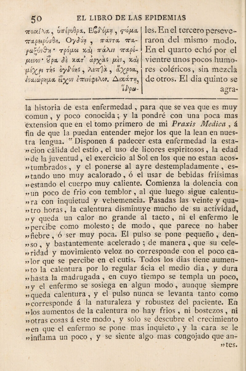 ττοικ/\Α, υπίρνθρΛ' E5 <μόμχ Ttxpbipupdn. Oyíoy , πχντχ ττ&- βαζύν&τι · τρόμοι %cq πάλιν τταρί- μίνον* $ί χχτ αρχ&ϊ μίν^ κ»οί| μέχρί τίι$ oyi^s, Aevrjct 5 αχρο&? ¿ΥΛιάρνιριλ δχον ¿τπ^φ^λορ. Αζκάτ^ Ίϊρω- les. En el tercero perseve¬ raron del mismo modo. En el quarto echo' por el vientre unos pocos humo¬ res coléricos, sin mezcla de otros. El día quinto se agra- la historia de esta enfermedad , para que se vea que es muy commi, y poco conocida; y la pondré con una poca mas extensión que en el tomo primero de mi Praxis Medica , á fin de que la puedan entender mejor los que la lean en nues¬ tra lengua. ÍC Disponen á padecer esta enfermedad la esta- «clon cálida del estío , el uso de licores espiritosos, la edad «de la juventud , el exercicio al Sol en los que no están acos¬ tumbrados, y el ponerse al ayre destempladamente, es¬ tando uno muy acalorado, ó el usar de bebidas friísimas «estando el cuerpo muy caliente. Comienza la dolencia con tm poco de frió con temblor, al que luego sigue calentu¬ ra con inquietud y vehemencia. Pasadas las veinte y qua- tro horas, la calentura disminuye mucho de su actividad, „y queda un calor no grande al tacto, ni el enfermo le «percibe como molesto; de modo, que parece no haber «fiebre, ó ser muy poca. El pulso se pone pequeño, den- «so, y bastantemente acelerado ; de manera, que su cele- «ridad y movimiento veloz no corresponde con el poco ca- «lor que se percibe en el cutis. Todos los dias tiene aumen¬ to la calentura por lo regular ácia el medio día, y dura «hasta la madrugada, en cuyo tiempo se templa un poco, «y el enfermo se sosiega en algún modo, aunque siempre «queda calentura, y el pulso nunca se levanta tanto como «corresponde á la naturaleza y robustez del paciente. En «los aumentos de la calentura no hay fríos , ni bostezos , ni «otras cosas á este modo, y solo se descubre el crecimiento «en que el enfermo se pone mas inquieto , y la cara se le «inflama un poco , y se siente algo mas congojado que an- «tes.