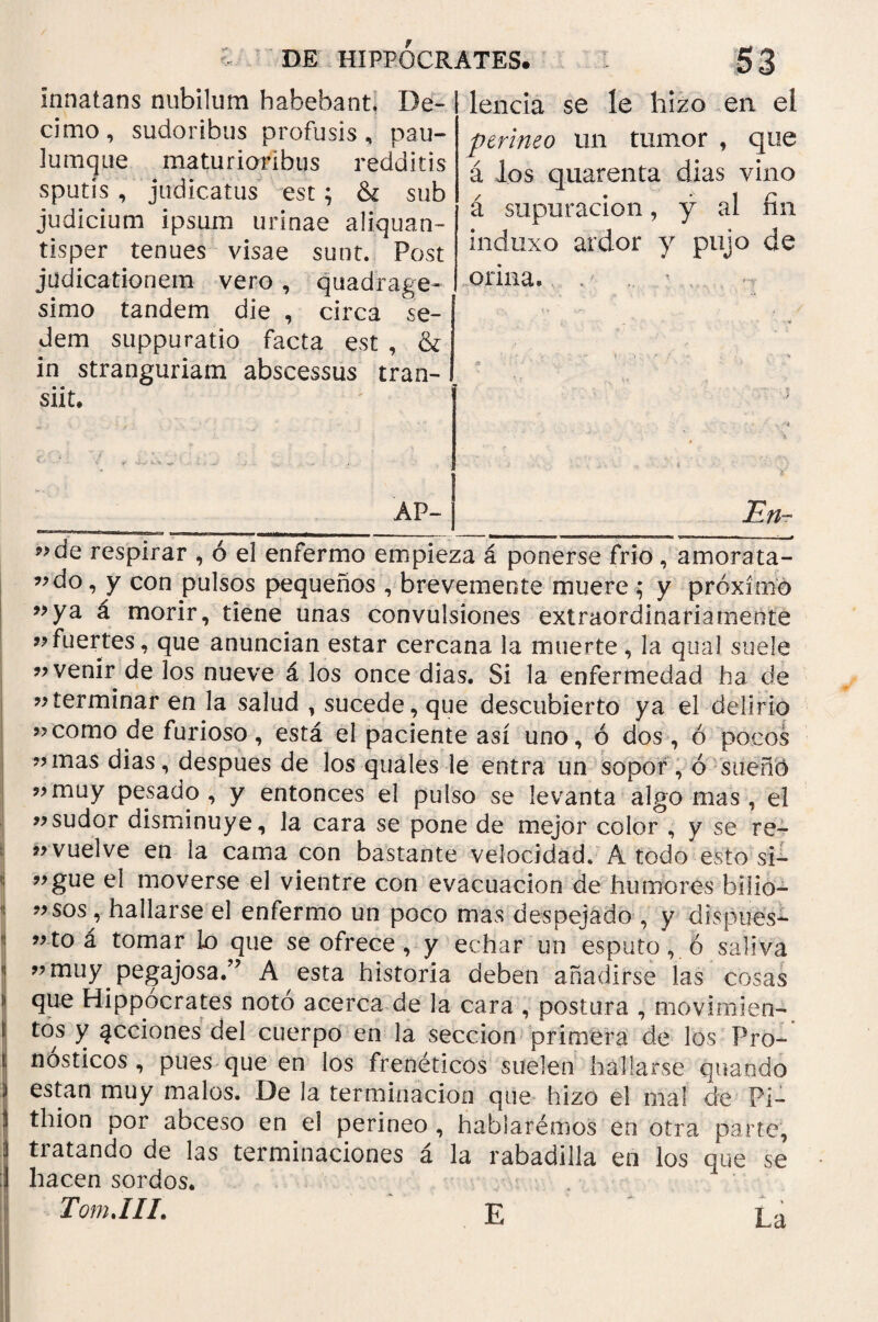 Innatans nubilum habebant, De¬ cimo , sudoribus profusis , pau- Jumque maturioribus redditis sputis , judicatus est; & sub judicium ipsum urinae aliquan¬ tisper tenues visae sunt. Post judicationem vero, quadrage¬ simo tandem die , circa se¬ dem suppuratio facta est , & in stranguriam abscessus tran¬ siit. DE HIPPOCRATES. leticia se le hizo en el perineo un tumor , que á los quarenta dias vino á supuración, y al fin induxo ardor y pujo de orina. <·<■ AP- Etl·. ?>de respirar , ó el enfermo empieza á ponerse frío , amora ta- ”do, y con pulsos pequeños , brevemente muere ; y próximo »ya á morir, tiene unas convulsiones extraordinariamente ”fuertes, que anuncian estar cercana la muerte, la qual suele «venir de los nueve á los once días. Si la enfermedad ha de «terminar en la salud , sucede, que descubierto ya el delirio «como de furioso, está el paciente así uno, ó dos, ó pocos «mas dias, despues de los quales le entra un sopor , ó sueño «muy pesado, y entonces el pulso se levanta algo mas , el «sudor disminuye, la cara se pone de mejor color , y se re- «vuelve en la cama con bastante velocidad. A todo esto si- «gue el moverse el vientre con evacuación de humores bllio— «sos, hallarse el enfermo un poco mas despejado , y dispues* «to á tomar lo que se ofrece, y echar un esputo, ó saliva «muy pegajosa/’ A esta historia deben añadirse las cosas que Hippocrates notó acerca de la cara , postura , movimien¬ tos y qcciones del cuerpo en la sección primera de los Pro¬ nósticos , pues que en los freneticos suelen hallarse quando están muy malos. De Ja terminación que hizo el mal de Pj- thion por abceso en el perineo , habiarémos en otra parte, tratando de las terminaciones á la rabadilla en los que se hacen sordos. Tom.III. £ La