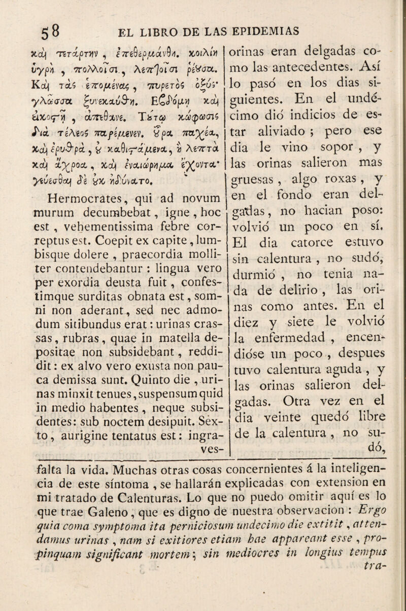 seo) τίτίρηη , ¿ττίθίρμάνοΊ. κ,οιλι» νγρ'/ι 9 ττολλοιστ.^ λεπροί en peVaoc. Kc¿i rcU ίπομίνοζ, 7rvperoS o£fe' γλ&σατχ. £u\'eicAÚ9’yj, E ζ^ομνι xeij άχο<ρί , ámBxve. T¿to> κώφω<π$ ί'ια τίΑϊοζ 7Kifí{mw. 3p& ’πτι'χίχ, Xcq ¿pv&pci, καθΐίΓά/Χ€νΛ, » λ£7rret xcq χνροχ, &cq ίν&ιά>ργιμ& ’ίγζοντα.* yíúídS&f ¿e Γόνατο, Hermocrátes, qui ad novum murum decumbebat, igne , hoc est , vehementísima febre cor¬ reptus est. Coepit ex capite, lum¬ bisque dolere , praecordia molli¬ ter contendebantur : lingua vero per exordia deusta fuit, confes- timque surditas obnata est, som¬ ni non aderant, sed nec admo¬ dum sitibundus erat: urinas cras¬ sas , rubras, quae in matella de¬ positae non subsidebant, reddi¬ dit : ex alvo vero exusta non pau¬ ca demissa sunt. Quinto die , uri¬ nas minxit tenues, suspensum quid in medio habentes, neque subsi- dentes: sub noctem desipuit. Sex¬ to , aurigine tentatus est: ingra- ves- orinas eran delgadas co¬ mo las antecedentes. Así lo paso en los dias si¬ guientes. En el undé¬ cimo dio indicios de es¬ tar aliviado ; pero ese dia le vino sopor , y las orinas salieron mas gruesas, algo roxas, y en el fondo eran del¬ gadas, no hacían poso: volvió un poco en sí. El día catorce estuvo sin calentura , no sudó, durmió , no tenia na¬ da de delirio, las ori¬ nas como antes. En el diez y siete le volvió la enfermedad , encen¬ dióse un poco , despues tuvo calentura aguda , y las orinas salieron del¬ gadas, Otra vez en el dia veinte quedó libre de la calentura , no su¬ dó. falta la vida. Muchas otras cosas concernientes á la inteligen¬ cia de este síntoma , se hallarán explicadas con extensión en mi tratado de Calenturas. Lo que no puedo omitir aquí es lo que trae Galeno, que es digno de nuestra observación : Ergo quia coma symptoma ita perniciosum undecimo die extitit, atten¬ damus urinas , nam si exitiores etiam hae appareant esse , pro¬ pinquam significant mortem \ sin mediocres in longius tempus tra-