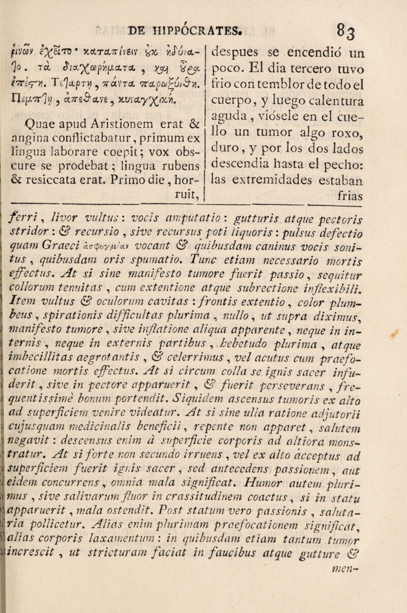 fimv tyjU'TO * XCLTATrhSlV ¿76 Ylíu/OL- Ί° . τά ίΐΛ^ύΰρίΐμΛΤΛ , 5^j igp i'7Cíq*y, TílcLprvi 9 πάντα τταραύζύι&νι, Ucgorfl ? ά/reS'ctve 5 fcuvuy^ifcíi. Quae apud Aristionem erat & angina conflictabatur, primum ex lingua laborare coepit; vox obs¬ cure se prodebat; lingua rubens i & resiccata erat. Primo die, hor¬ ruit, despues se encendió tm poco. EI dia tercero tuvo frio con temblor de todo el cuerpo, y luego calentura aguda , viósele en el cue¬ llo un tumor algo roxos duro, y por los dos lados descendía hasta el pecho: las extremidades estaban frias ferri, livor vultus: vocis amputatio: gutturis atque pectoris } stridor : & recursio , sive recursus poti liquoris: pulsus defectio j quam Graeci ¿,<τφυγμ!*ν vocant & quibusdam caninus vocis soni¬ tus , quibusdam oris spumatio. Tunc etiam necessario mortis effectus. At si sine manifesto tumore fuerit passio, sequitur collorum tenuitas , cum extentione atque subrectione inflexibili. Item vultus & oculorum cavitas : frontis extentio, color pium- | heus, spirationis difficultas plurima , nullo, ut supra diximus, ¡I manifesto tumore , sive inflatione aliqua apparente, neque in in- I ternis , neque in externis partibus , hebetudo plurima , atque I imbecillitas aegrotantis , & celerrimus , vel acutus cum praefo- \ catione mortis effectus. At si circum colla se ignis sacer infu- i der it, sive in pectore apparuerit, & fuerit perseverans , fre- quentissimé bonum portendit. Siquidem ascensus tumoris ex alto S ad superficiem venire videatur. ri sine ulla ratione adjutorii || cujusquam medicinalis beneficii, repente non apparet, salutem | negavit: descensus enim a superficie corporis ad altiora mons- I tratar. At si forte non secundo irruens , vel ex alto acceptus ad I superficiem fuerit ignis sacer, sed antecedens passionem, aut ieidem concurrens, omnia mala significat. Humor autem pluri- λ mus , .i/uc salivarum fluor in crassitudinem coactus, ¿7 /77 | apparuerit, wtf/d ostendit. P^ri statum vero passionis , sa/uta- iria pollicetur. Alias enim plurimam praefocationem significat, Salias corporis laxamentum : Pz quibusdam etiam tantum tumor Anere scit , zzi stricturam faciat in faucibus atque gutture &