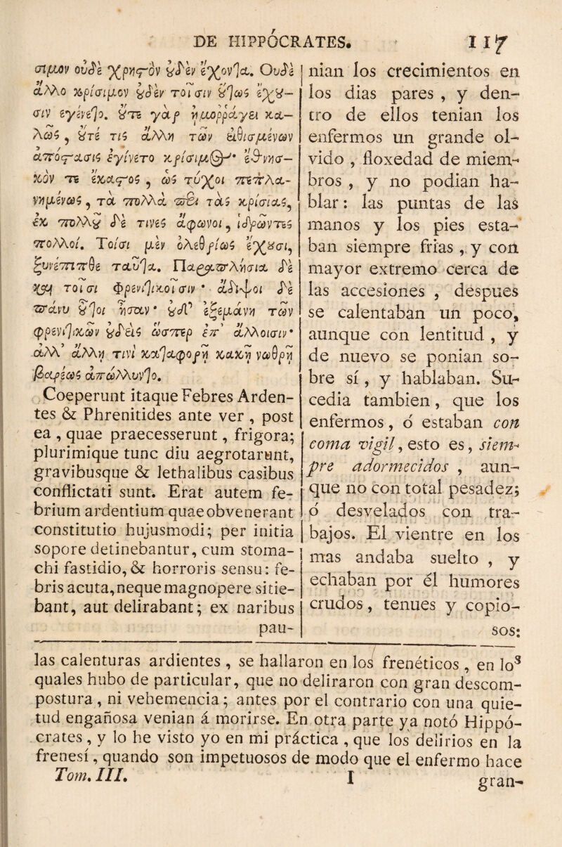 σιμόν ουίί %py<rov yMv ’¿%ov1&. Ovil | nian los crecimientos en los dias pares , y den¬ λΜο %ρίσιμον τοι σιν <πν βγίνβ^ο. ütb yoif νμορρ&γει V ^ 9/* / Jf * S·^» J Λ y Λ6)5 , &τδ t¿5 αλ\>ί τώ)ν &νισμίνων απο^ασις ¿γίπτο βθ'^σ- tóv τε ’ίκ&^οζ ? τυ%ο< ττεττλΛ- ημίνως , τ<χ ττολλά σ&ι τα5 κρίσιας^ έκ 'ζτυλλ^ «fe tíV6$ άφωνοι i Ityaivτ&ς ττολλο/. Το/<λ μϊν ολί§fia>$ ζονίσηττ^ ταο^α. Π&ζμζτλίισΐΑ <Τέ ^ τοίσ* ΦρίνήΐΑοι σιν 9 ■ cLh^oi Tzrcuv ¿'Jo* τιααν · fc'c/T \£ςμάνν των φρενήίΧ,ων ¿das £<Γ7πρ Ιττ ¿¿Μοισιν 06λλ’ τm κ»κακή νωθρή βμρίως α,7τωλλνν^]ο. Coeperunt itaque Febres Arden¬ tes & Phrenitides ante ver , post ea , quae praecesserunt, frigora; plurimique tunc diu aegrotarent, gravibusque & lethalibus casibus conflictati sunt. Erat autem fe¬ brium ardentium quae obvenerant constitutio hujusmodi; per initia sopore detinebantur, cum stoma¬ chi fastidio,^ horroris sensu: fe¬ bris acuta, neque magnopere sitie¬ bant, aut delirabant; ex naribus pau- tro de ellos tenían los enfermos un grande ol¬ vido , íloxedad de miem¬ bros , y no podían ha¬ blar : las puntas de las manos y los pies esta¬ ban siempre frias,, y con mayor extremo cerca de las accesiones , despues se calentaban un poco, aunque con lentitud , y de nuevo se ponían so¬ bre sí, y hablaban. Su¬ cedía también, que los enfermos, ó estaban con coma vigil, esto es, siem¬ pre adormecidos , aun¬ que no con total pesadez; d desvelados con tra¬ bajos. El vientre en los mas andaba suelto , y echaban por él humores crudos, tenues y copio¬ sos; / las calenturas ardientes , se hallaron en los frenéticos , en los quales hubo de particular, que no deliraron con gran descom¬ postura, ni vehemencia; antes por el contrario con una quie¬ tud engañosa venían á morirse. En otra parte ya notó Hippo¬ crates, y lo he visto yo en mi práctica , que los delirios en la frenesí, quando son impetuosos de modo que el enfermo hace