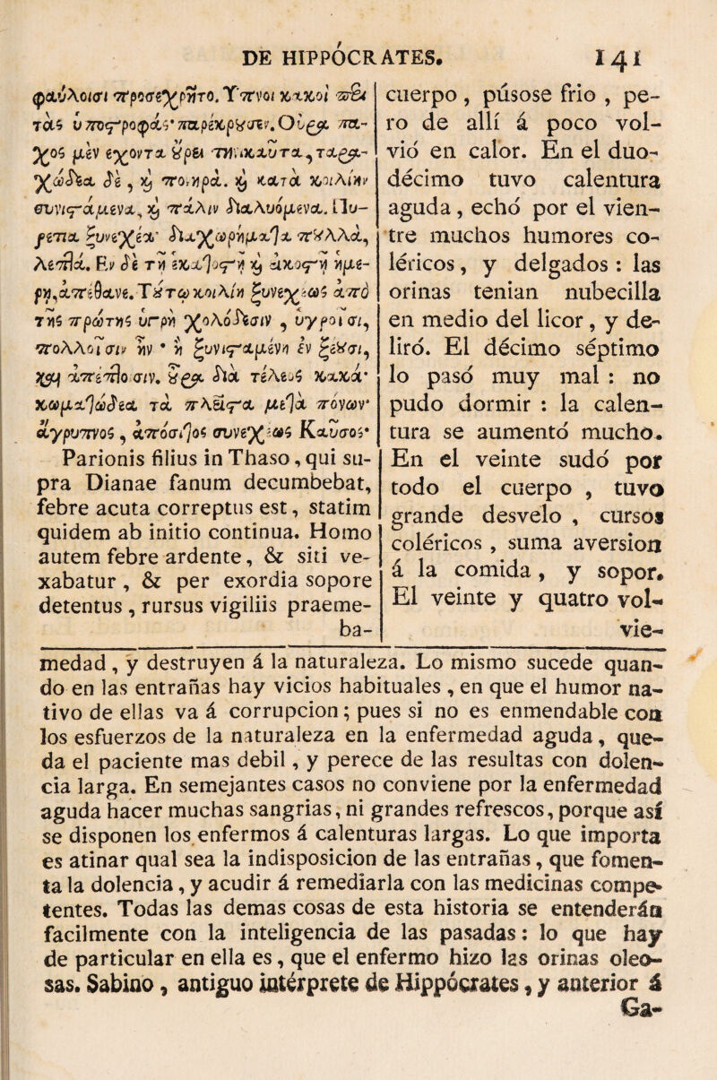 DE HIPPÓCR ATES. 14! φανλοίοΊ προσζ^τΙτο,Τπνοι κχκοΐ ·π&( TOt^ υ τπ^ροφά^τπζρέχ,βΚ^.Ουζβΐ. τπχ.» μεν ε·χοντχ típ& thuicxutx^tx^- ^úú&X $í , ^ 'TnbJJpcL J¿ JtOtTOt 363/Ai Jf y σινι^άμενχ^Χ) ττχλιν ^ιχλυομενχ. ílu- ^e77át ^i/ve^á'X’ ίϊχ^ζφρνιμΛ^χ ττ^ΑΑά, AstÍU. Ei/ íe tu bcx^o^vf xj ioto<ry y\\M- γγΐ'Χτάΰχ'Μ.ΤύτωΜίΑίν ζυνε^ωζ χπό 7>i$ ^-ρώ5τ»ς ¿rpv» ρζολοΛσ<ν , υγροί σι, πολλοί σι* ι/ιν · J £υνι<τ*&μίνη εν £&σι. 9 - Ο 'Τ* Λ \ /. / ^ 'Λττέ'τπο.-σ/ν. ^*Λ TeAej? ftx&ar χωμχ%$ε<χ τα, πλύ^χ μ{\χ πόνων' ίγρυ7ΤΥ0ζ, 4τrotf/Jos συνε^ω^ Κχυσοί· Parionis filius in Thaso, qui su¬ pra Dianae fanum decumbebat, febre acuta correptus est, statim quidem ab initio continua. Homo autem febre ardente, & siti ve¬ xabatur , & per exordia sopore detentus , rursus vigiliis praeme- ba- cuerpo , púsose frio , pe¬ ro de allí á poco vol¬ vió en calor. En el duo¬ décimo tuvo calentura aguda, echó por el vien¬ tre muchos humores co¬ léricos , y delgados : las orinas tenían nubecilla en medio del licor, y de¬ liró. El décimo séptimo lo pasó muy mal : no pudo dormir : la calen¬ tura se aumentó mucho. En el veinte sudó por todo el cuerpo , tuvo grande desvelo , cursos coléricos , suma aversión á la comida, y sopor. El veinte y quatro vol·* vie- medad, y destruyen á la naturaleza. Lo mismo sucede quan¬ do en las entrañas hay vicios habituales , en que el humor na¬ tivo de ellas va á corrupción; pues si no es enmendable con los esfuerzos de la naturaleza en la enfermedad aguda, que¬ da el paciente mas debil, y perece de las resultas con dolen¬ cia larga. En semejantes casos no conviene por la enfermedad aguda hacer muchas sangrías, ni grandes refrescos, porque asi se disponen los enfermos á calenturas largas. Lo que importa es atinar qual sea la indisposición de las entrañas, que fomen¬ ta la dolencia, y acudir á remediarla con las medicinas compe¬ tentes. Todas las demas cosas de esta historia se entenderán fácilmente con la inteligencia de las pasadas: lo que hay de particular en ella es, que el enfermo hizo las orinas oleo¬ sas. Sabino, antiguo interpreto de Hippóorates, y anterior á Ga- I