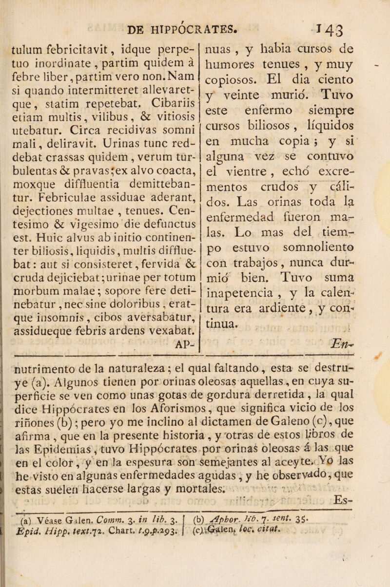 iulum febricitavit, idque perpe¬ tuo inordinate , partim quidem á febre liber, partim vero non. Nam si quando intermitteret allevaret- que, statim repetebat. Cibariis etiam multis, vilibus, & vitiosis utebatur. Circa recidivas somni mali, deliravit. Urinas tunc red¬ debat crassas quidem , verum tur¬ bulentas & pravasrex alvo coacta, moxque diffluentia demitteban¬ tur. Febriculae assiduae aderant, dejectiones multae , tenues. Cen¬ tesimo & vigesimo die defunctus est. Huic alvus ab initio continen¬ ter biliosis, liquidis, multis difflue¬ bat: aut si consisteret, fervida & cruda dejiciebat; urinae per totum morbum malae; sopore fere deti¬ nebatur , nec sine doloribus , erat- j que insomnis, cibos aversabatur, assidueque febris ardens vexabat. AP- nuas , y habia cursos de humores tenues , y muy copiosos. EI dia ciento y veinte murió. Tuvo este enfermo siempre cursos biliosos , líquidos en mucha copia ; y si alguna vez se contuvo el vientre , echo excre¬ mentos crudos y cáli¬ dos. Las orinas toda la enfermedad fueron ma¬ las. Lo mas del tiem¬ po estuvo somnoliento con trabajos, nunca dur¬ mió bien. Tuvo suma inapetencia , y la calen¬ tura era ardiente , y con¬ tinua. En* nutrimento de la naturaleza; el qual faltando, esta se destru¬ ye (a). Algunos tienen por orinas oleosas aquellas, en cuya su¬ perficie se ven como unas gotas de gordura derretida, la qual j dice Hippocrates en los Aforismos, que significa vicio de los riñones (b); pero yo me inclino al dictamen de Galeno (c), que ¡ afirma , que en la presente historia , y otras de estos libros de las Epidemias , tuvo Hippocrates por orinas oleosas á Jas que en el color^ y en la espesura son semejantes al aceyte.■ Yó las he visto en algunas enfermedades agudas , y he observado, que estas suelen hacerse largas y mortales. HJ , V. Y? '■ Es- (a) Véase G den. Cotnm. 3. in lib. 3. [ (b) Apbor. h'd. 7. sent. 35. Epid. Hipp. text.72. Chart. 1.94.29$. ( (cjvGríüen^ loe· citato