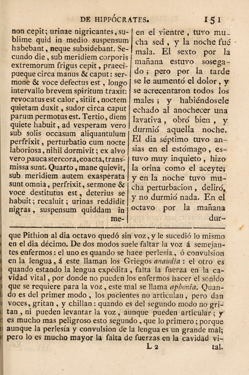 non cepit; urinae nigricantes^su- blime quid in medio suspensum habebant, neque subsidebant» Se¬ cundo die, sub meridiem corporis extremorum frigus cepit, praeci- pueque circa manus & caput: ser¬ mone & voce defectus est, longo intervallo brevem spiritum traxit: revocatus est calor, sitiit, noctem quietam duxit, sudor circa caput parum permotus est. Tertio, diem quiete habuit, ad vesperam vero sub solis occasum aliquantulum perfrixit, perturbatio cum nocte laboriosa, nihil dormivit; ex alvo vero pauca stercora, coacta, trans¬ missa sunt. Quarto, mane quievit, sub meridiem autem exasperata sunt omnia, perfrixit, sermone & voce destitutus est, deterius se habuit; recaluit; urinas reddidit nigras, suspensum quiddam in me- en el vientre , tuvo mu¬ cha sed , y la noche fue mala. El sexto por la mañana estuvo sosega- do; pero por la tarde se le aumentó el dolor, v se acrecentaron todos los males ; y habiéndosele echado al anochecer una lavativa , obró bien , y durmió aquella noche. El dia séptimo tuvo an¬ sias en el estómago, es¬ tuvo muy inquieto, hizo la orina como el aceyte; y en la noche tuvo mu¬ cha perturbación, deliró* y no durmió nada. En el octavo por la mañana dur- » que Pithion al dia octavo quedó sin voz, y le sucedió lo mismo i en el dia décimo. De dos modos suele faltar la voz á semejan¬ tes enfermos: el uno es quando se hace perlesía, ó convulsión } en la lengua, á este llaman los Griegos anaudia : el otro es 3 quando estando la lengua expedita , falta la fuerza en la ca- 1 vidad vital, por donde no pueden los enfermos hacer el sonido } que se requiere para la voz, este mal se llama aphonia. Quan¬ ti do es del primer modo , los pacientes no articulan, pero dan i voces, gritan , y chillan: quando es del segundo modo no gri- Ú tan , ni pueden levantar la voz , aunque pueden articular ; y Í es mucho mas peligroso esto segundo , que lo primero; porque ii aunque la perlesía y convulsión de la lengua es un grande mal; n pero lo es mucho mayor la falta de fuerzas en la cavidad vi- L 2 tal.