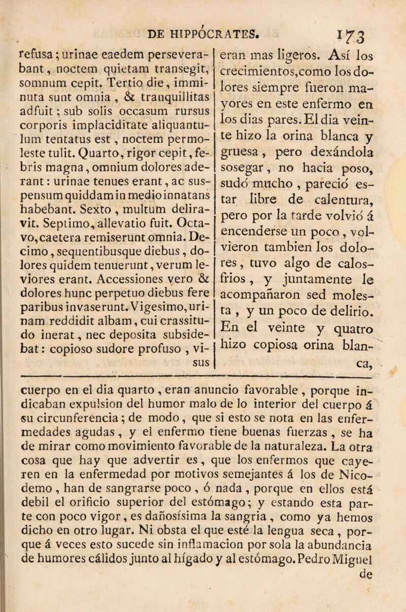 refusa; urinae eaedem persevera¬ bant, noctem quietam transegit, somnum cepit. Tertio die, immi¬ nuta sunt omnia , & tranquillitas adfuit; sub solis occasum rursus corporis implaciditate aliquantu¬ lum tentatus est, noctem permo¬ leste tulit. Quarto, rigor cepit, fe¬ bris magna, omnium dolores ade¬ rant : urinae tenues erant, ac sus¬ pensum quiddam in medio innatans habebant. Sexto , multum delira¬ vit. Septimo, allevatio fuit. Octa¬ vo, caetera remiserunt omnia. De¬ cimo , sequentibusque diebus, do¬ lores quidem tenuerunt, verum le¬ viores erant. Accessiones vero & dolores hunc perpetuo diebus fere paribus invaserunt. Vigesimo, uri¬ nam reddidit albam, cui crassitu¬ do inerat-, nec deposita subside- bat: copioso sudore profuso , vi¬ sus eran mas ligeros. Así los crecimientos,como los do¬ lores siempre fueron ma¬ yores en este enfermo en los dias pares. El dia vein¬ te hizo la orina blanca y gruesa, pero dexándola sosegar, no hacia poso, sudo mucho , pareció es¬ tar libre de calentura, pero por la tarde volvid á encenderse un poco , vol¬ vieron también los dolo¬ res , tuvo algo de calos¬ fríos , y juntamente le acompañaron sed moles¬ ta , y un poco de delirio. En el veinte y quatro hizo copiosa orina blan¬ ca, cuerpo en el dia quarto , eran anuncio favorable , porque in¬ dicaban expulsión del humor malo de lo interior del cuerpo á su circunferencia; de modo, que si esto se nota en las enfer¬ medades agudas, y el enfermo tiene buenas fuerzas , se ha de mirar como movimiento favorable de la naturaleza. La otra cosa que hay que advertir es, que los enfermos que caye¬ ren en la enfermedad por motivos semejantes á los de Nico- de in o , han de sangrarse poco , ó nada , porque en ellos está debil el orificio superior del estómago; y estando esta par¬ te con poco vigor, es dañosísima la sangría , como ya hemos dicho en otro lugar. Ni obsta el que esté la lengua seca , por¬ que á veces esto sucede sin inflamación por sola la abundancia de humores cálidos junto al hígado y al estómago. Pedro Miguel de